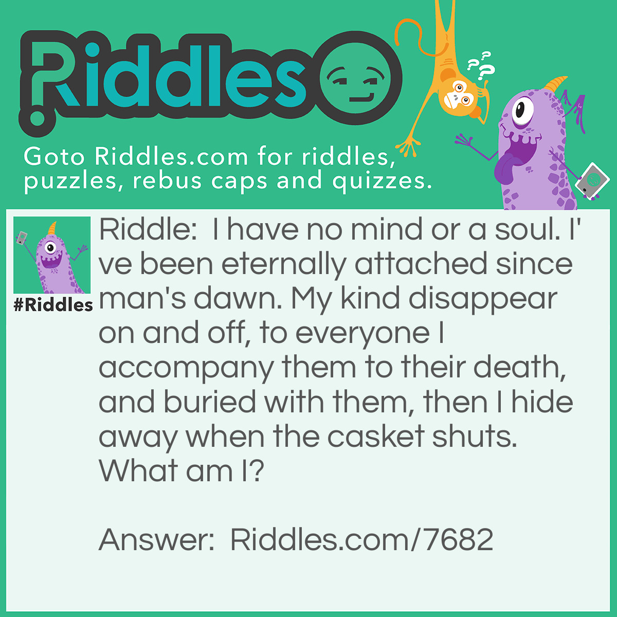 Riddle: I have no mind or a soul. I've been eternally attached since man's dawn. My kind disappear on and off, to everyone I accompany them to their death, and buried with them, then I hide away when the casket shuts. What am I? Answer: A shadow.