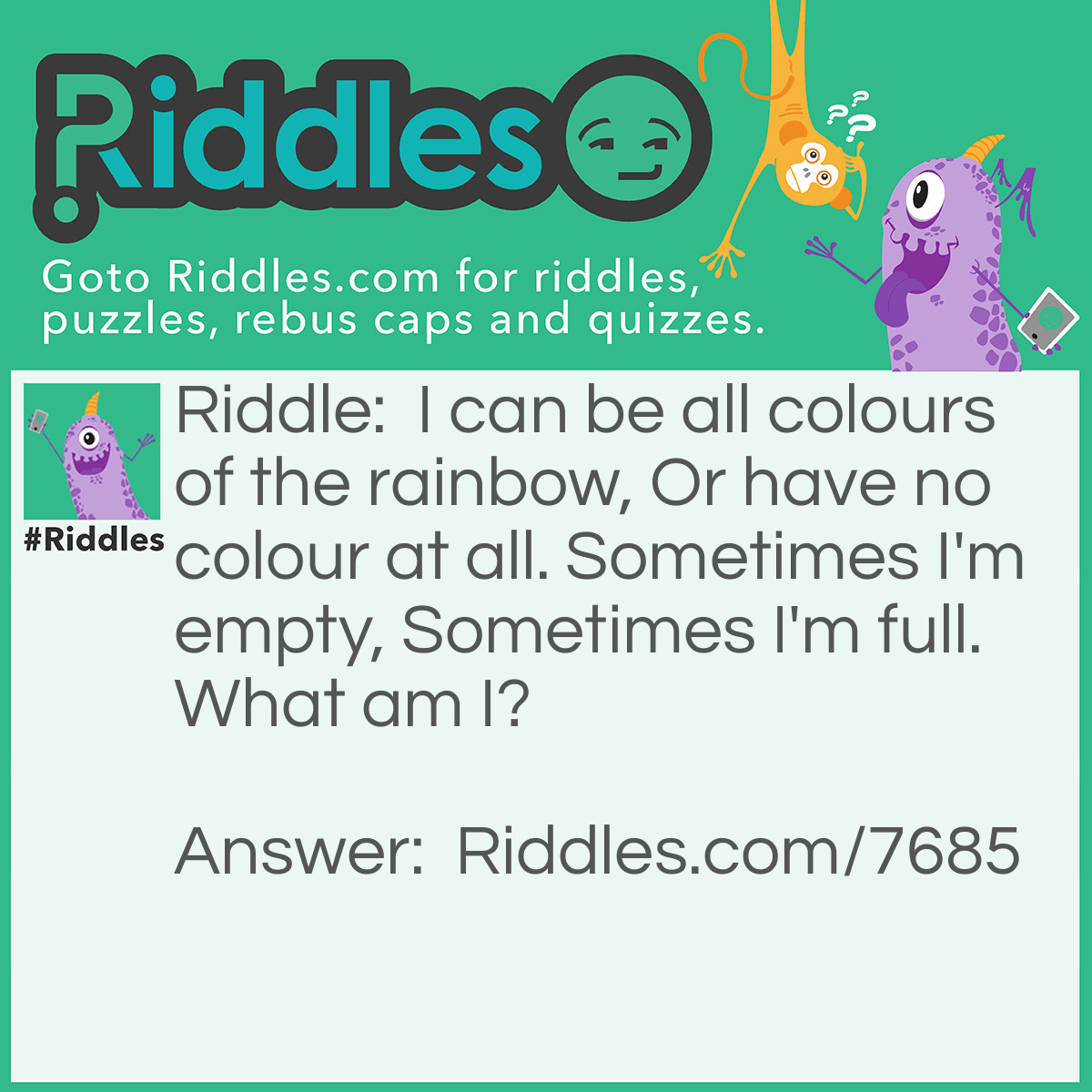 Riddle: I can be all colours of the rainbow, Or have no colour at all. Sometimes I'm empty, Sometimes I'm full. What am I? Answer: Glass.