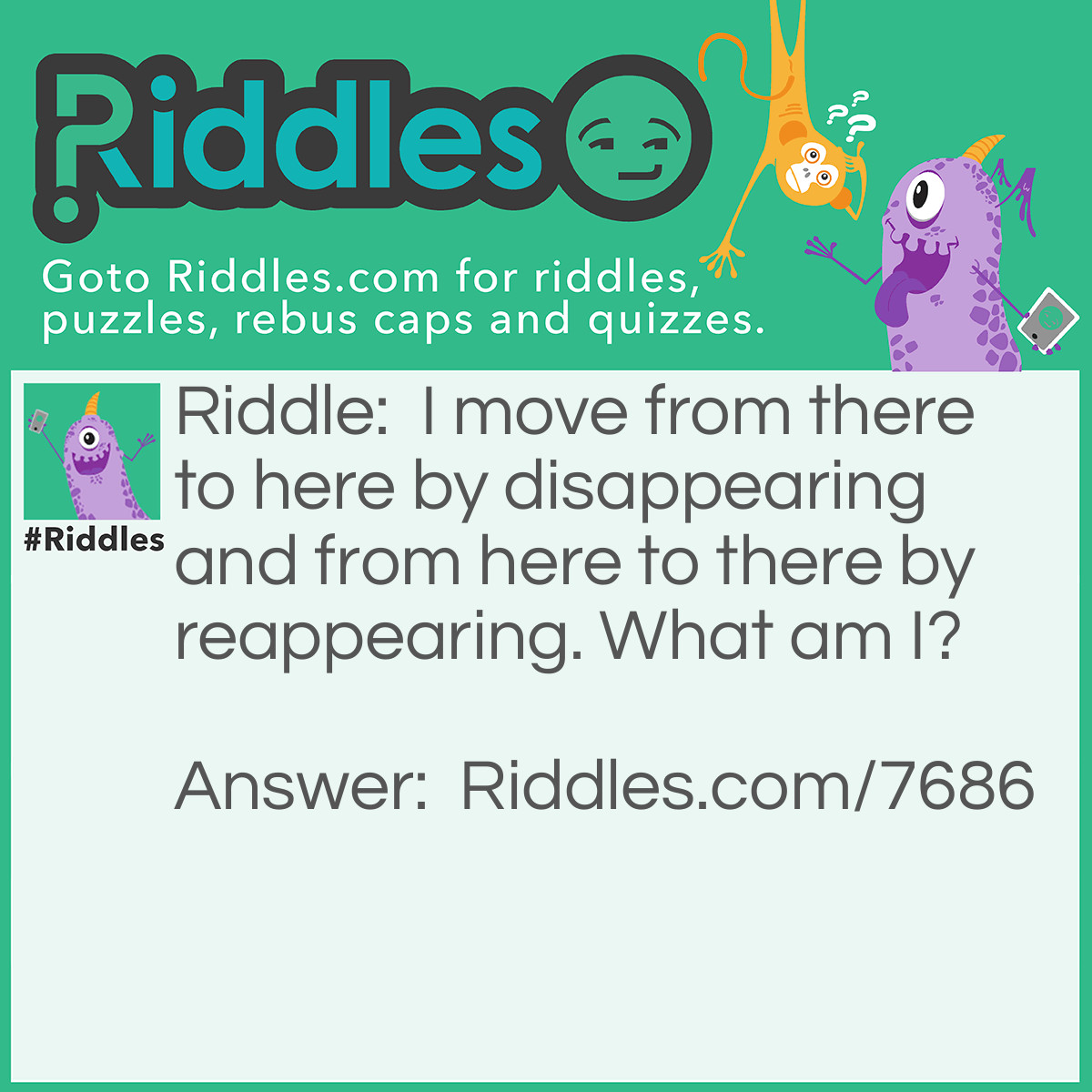 Riddle: I move from there to here by disappearing and from here to there by reappearing. What am I? Answer: The letter T.