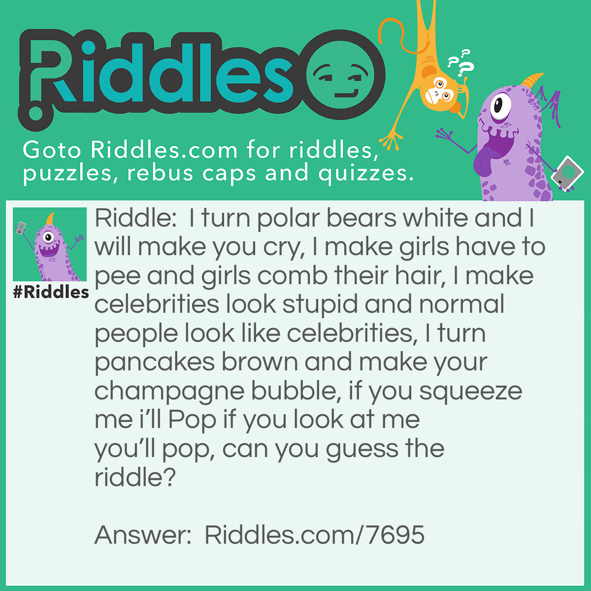 Riddle: I turn polar bears white and I will make you cry, I make girls have to pee and girls comb their hair, I make celebrities look stupid and normal people look like celebrities, I turn pancakes brown and make your champagne bubble, if you squeeze me i'll Pop if you look at me you'll pop, can you guess the riddle? Answer: No you cannot answer the riddle