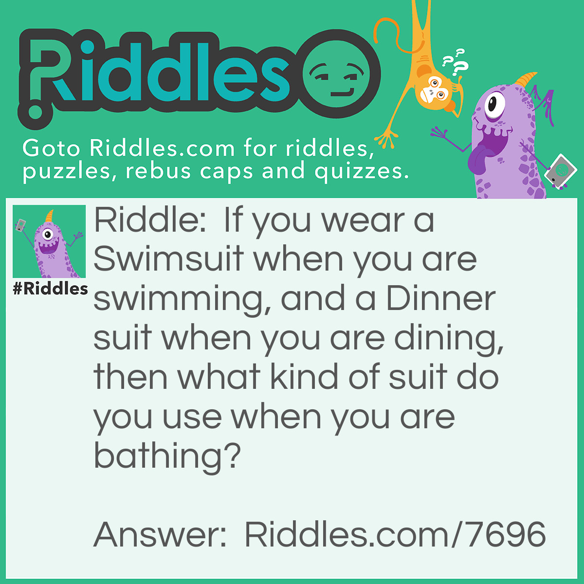 Riddle: If you wear a Swimsuit when you are swimming, and a Dinner suit when you are dining, then what kind of suit do you use when you are bathing? Answer: Birthday!! Bathing suit and swimsuit are for the same thing. ;-P
