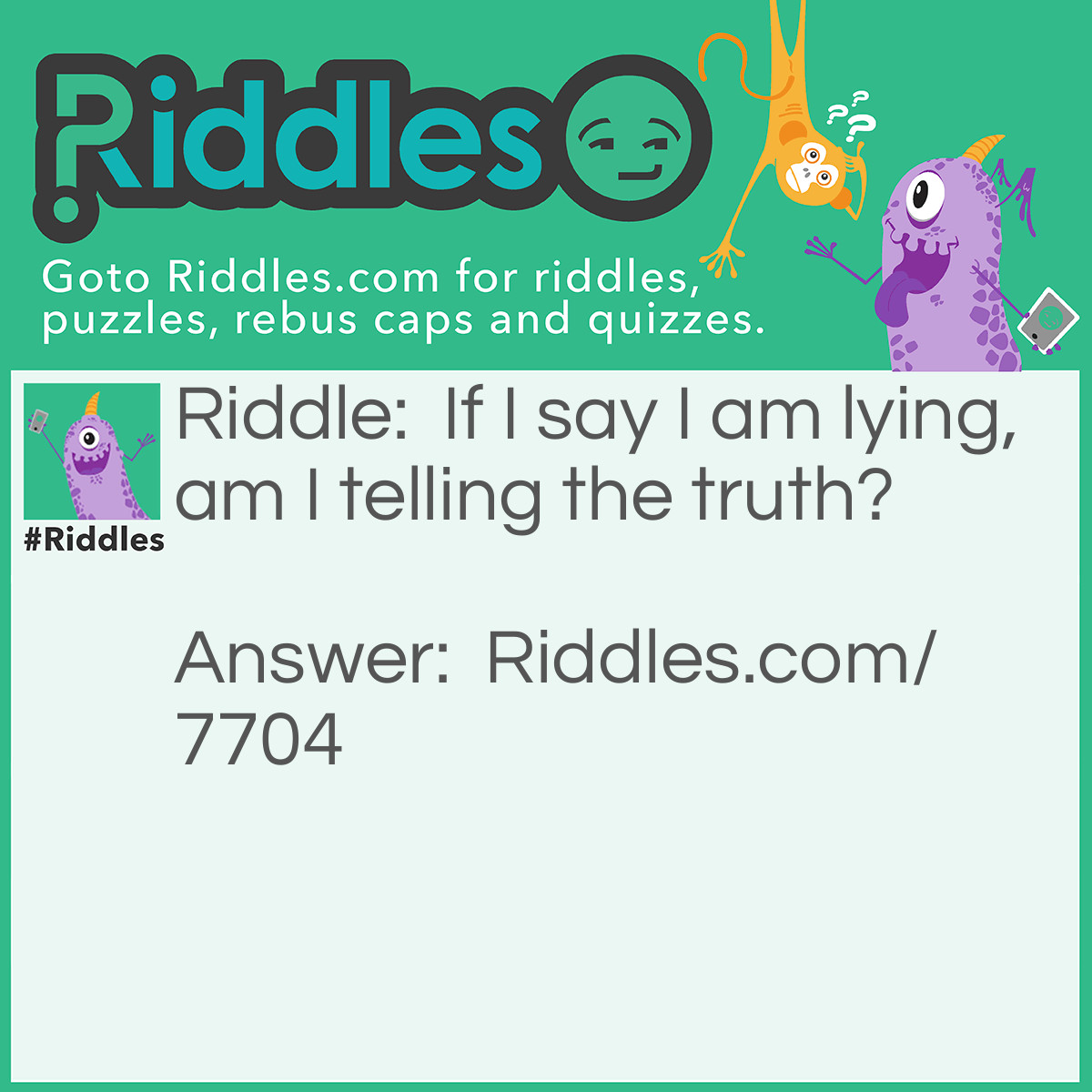 Riddle: If I say I am lying, am I telling the truth? Answer: This is impossible to solve, because if I were telling the truth, then I would be lying, which doesn't make sense since I am telling the truth. If I am lying, then what I said was true and that doesn't make sense either.