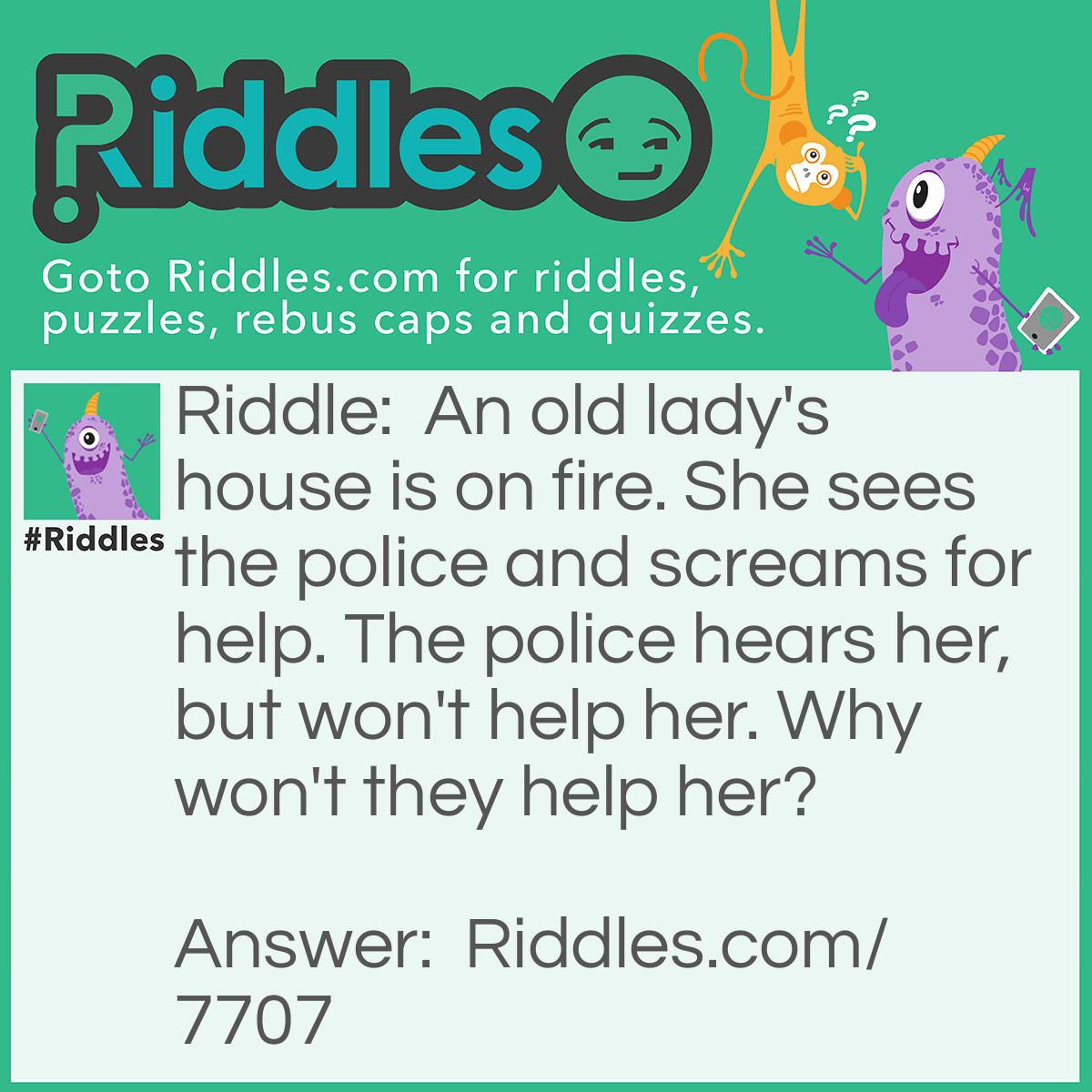 Riddle: An old lady's house is on fire. She sees the police and screams for help. The police hears her, but won't help her. Why won't they help her? Answer: Well DUH!!! It's the Firefighters job to help her. The police got nothing to do with that. -_-