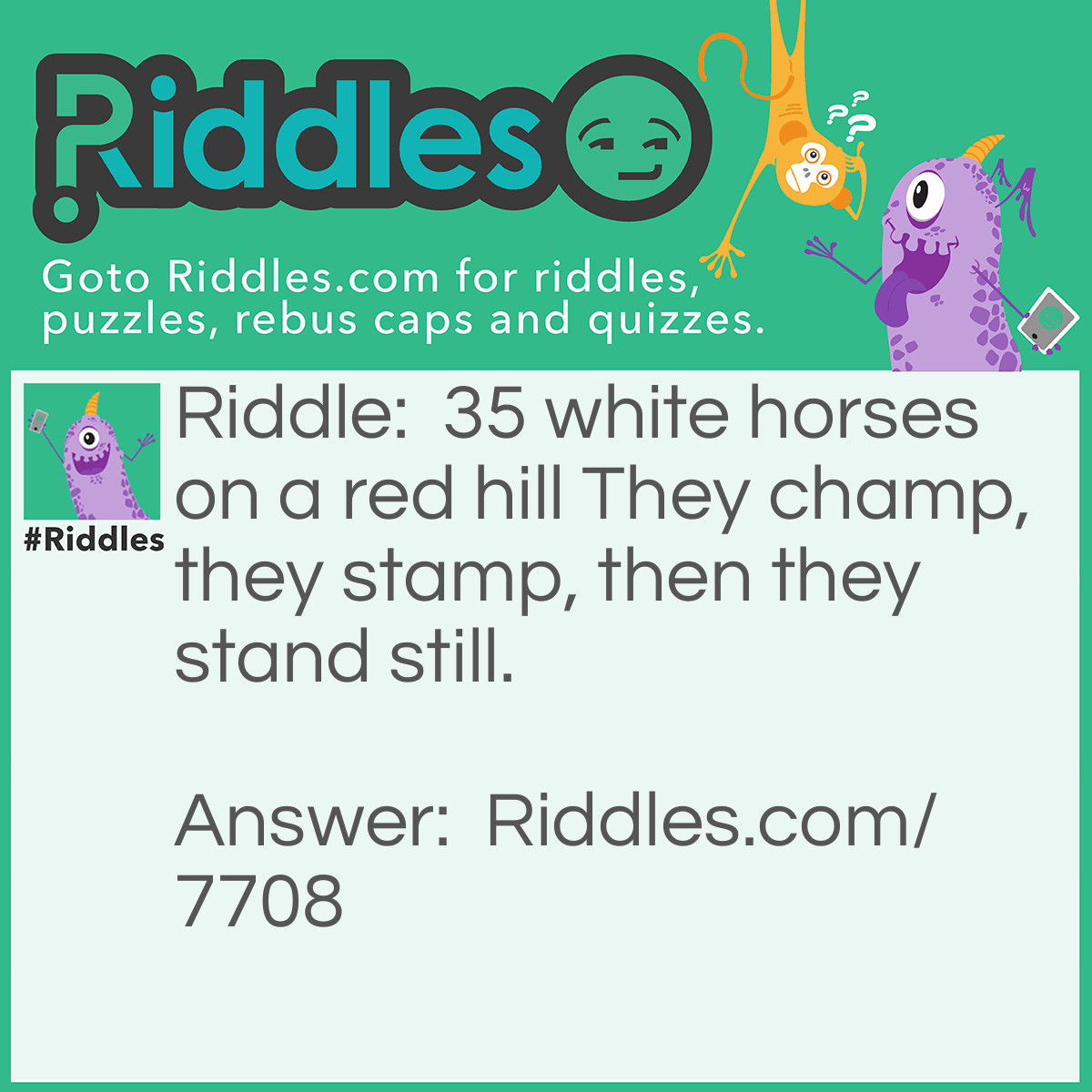Riddle: 35 white horses on a red hill They champ, they stamp, then they stand still. Answer: Teeth.