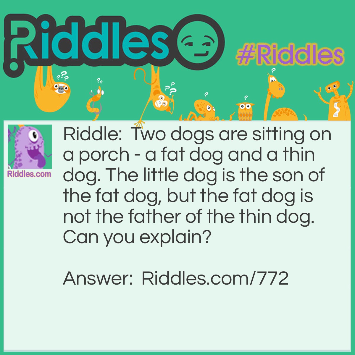 Riddle: Two dogs are sitting on a porch - a fat dog and a thin dog. The little dog is the son of the fat dog, but the fat dog is not the father of the thin dog. Can you explain? Answer: The fat dog is the mother.