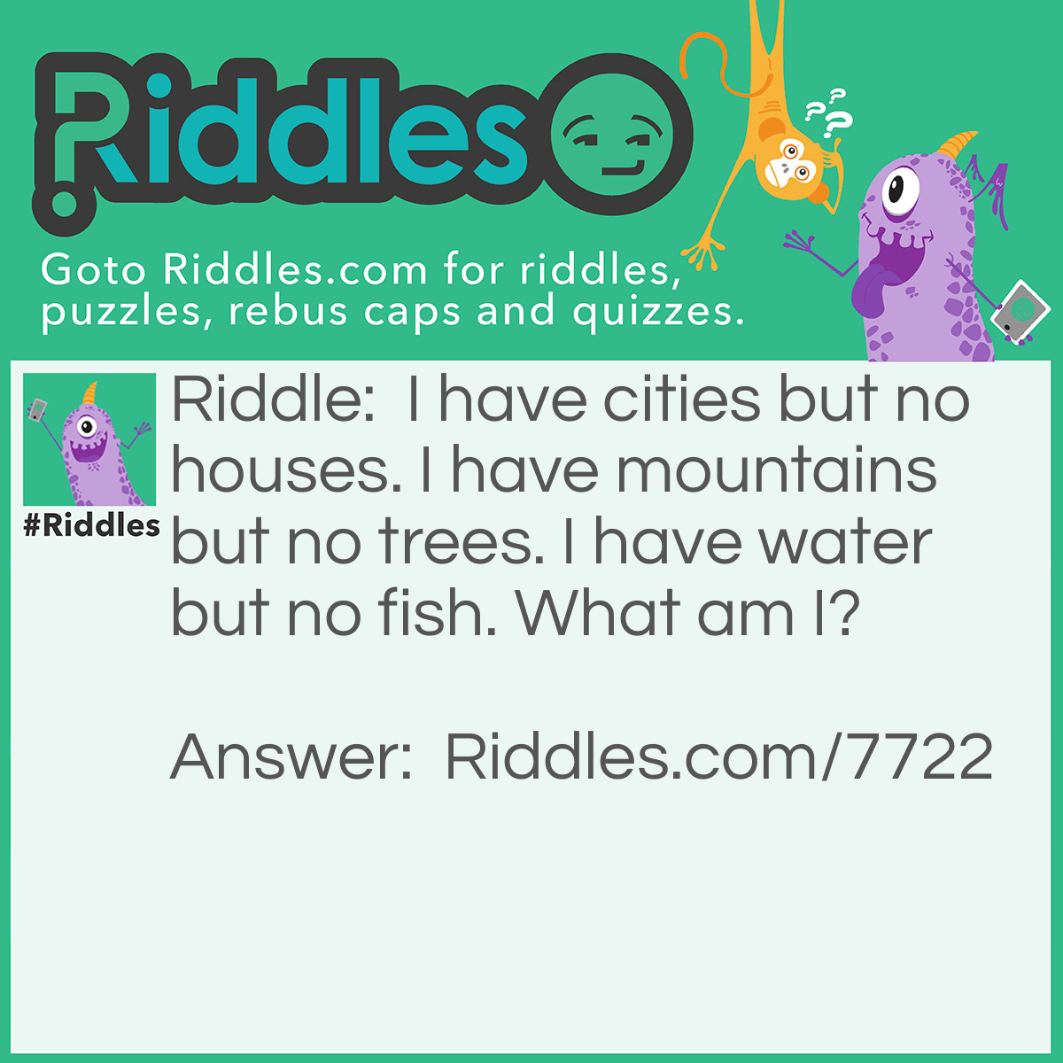Riddle: I have cities but no houses. I have mountains but no trees. I have water but no fish. What am I? Answer: A map.
