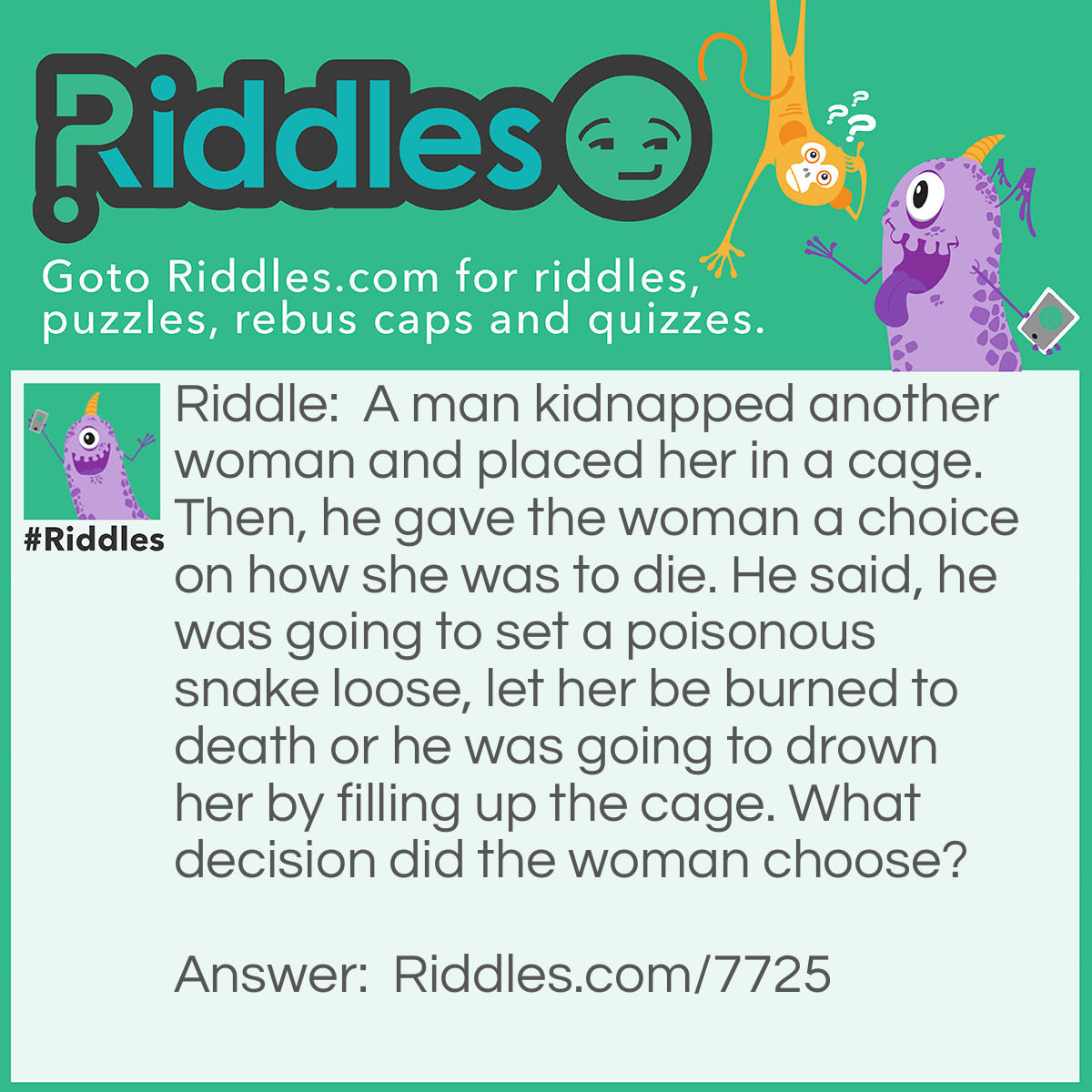 Riddle: A man kidnapped another woman and placed her in a cage. Then, he gave the woman a choice on how she was to die. He said, he was going to set a poisonous snake loose, let her be burned to death or he was going to drown her by filling up the cage. What decision did the woman choose? Answer: The drowning, because she's in a cage it has bars. The water is just going to fill the bottom.