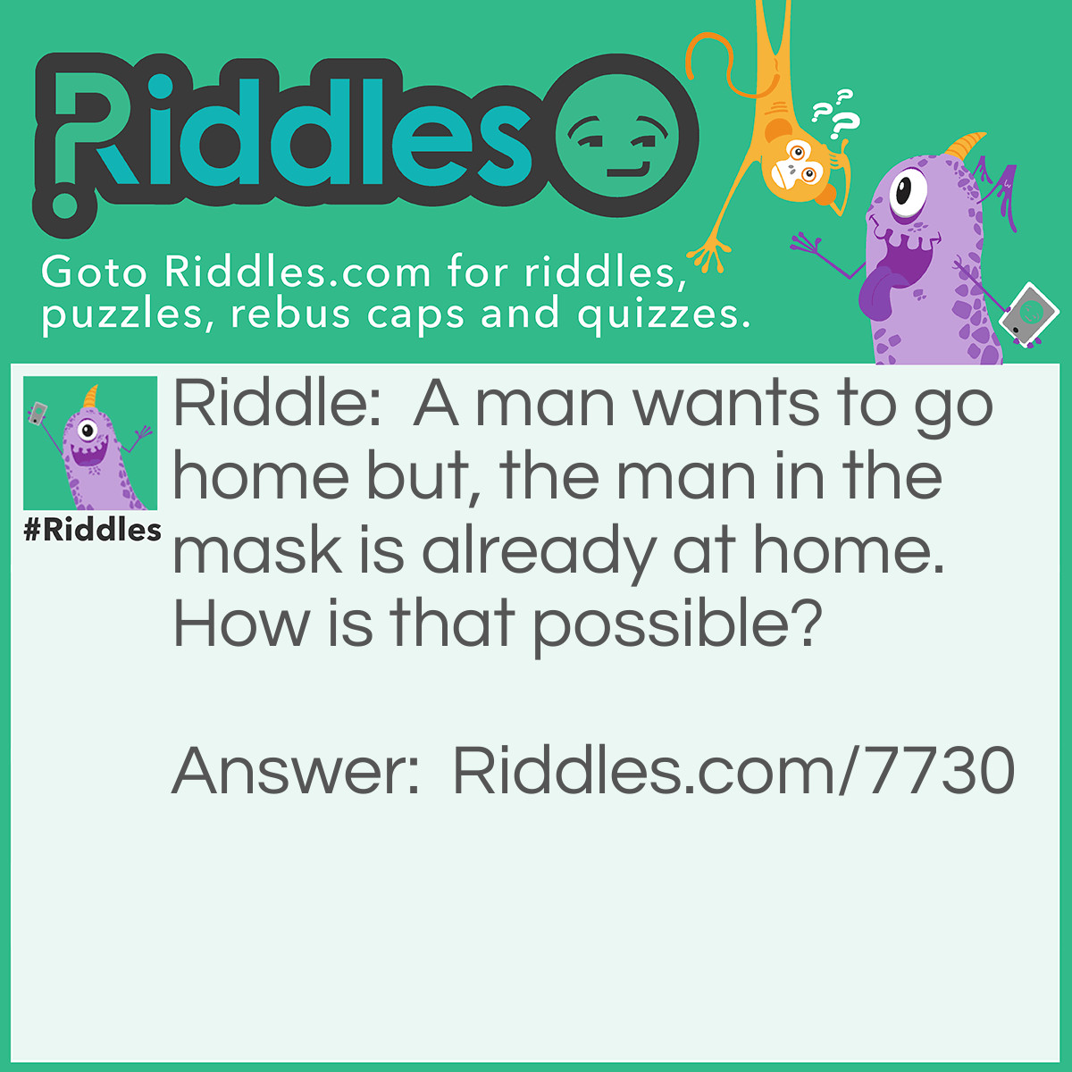 Riddle: A man wants to go home but, the man in the mask is already at home. How is that possible? Answer: The man is watching himself playing baseball and wanting to go home while he was doing so.