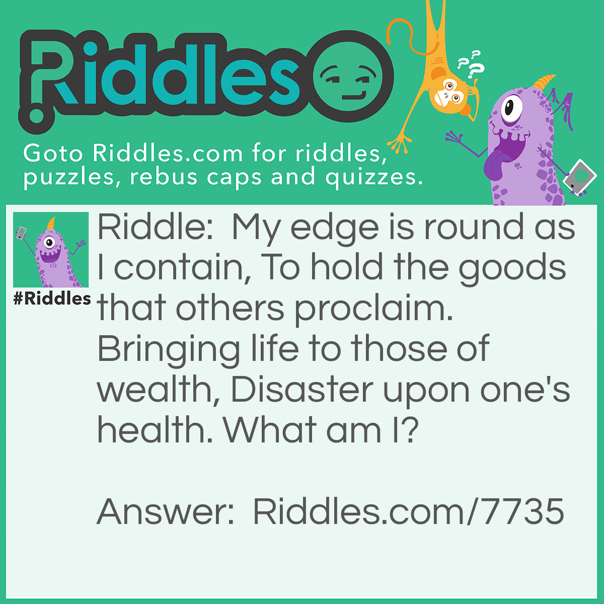 Riddle: My edge is round as I contain, To hold the goods that others proclaim. Bringing life to those of wealth, Disaster upon one's health. What am I? Answer: A cup