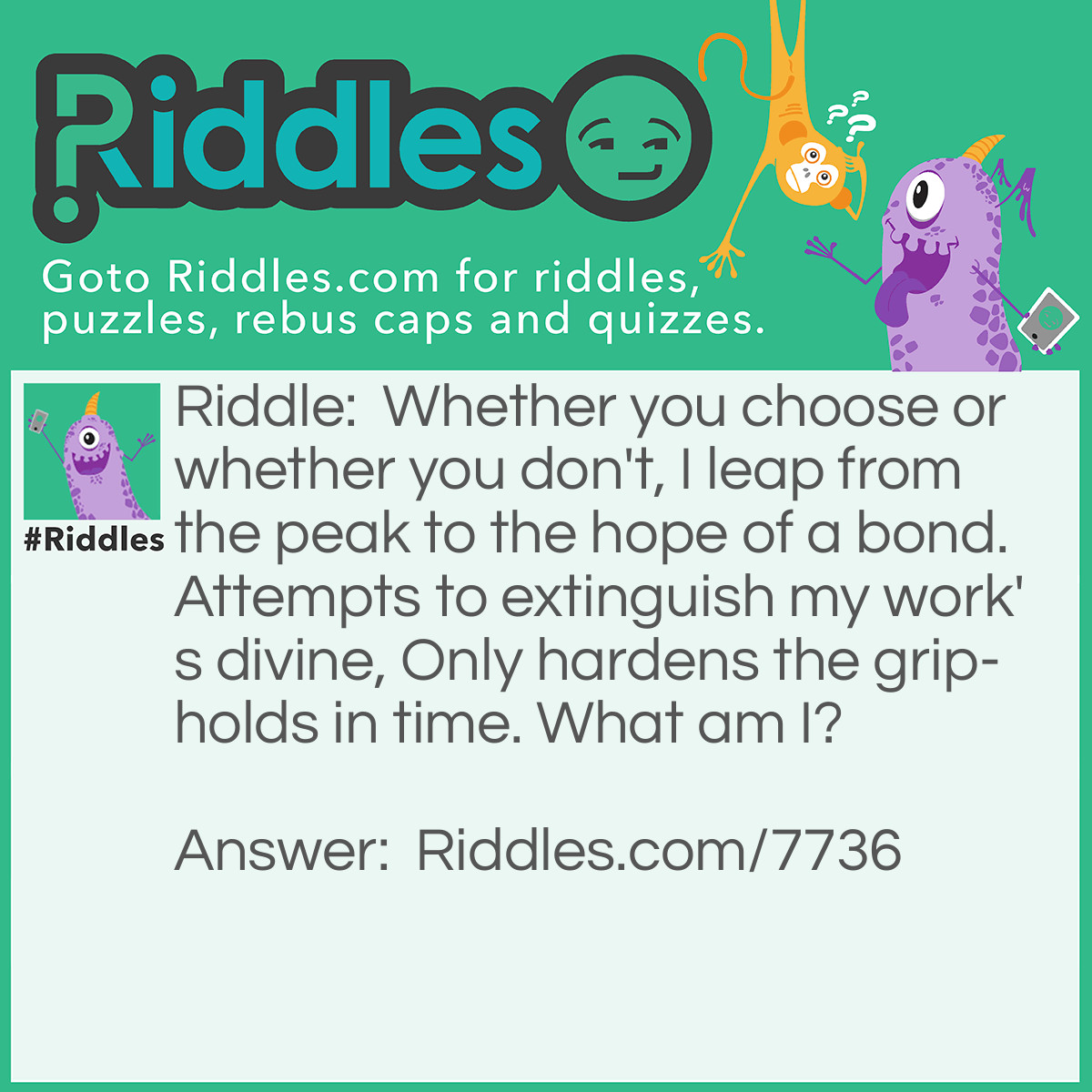 Riddle: Whether you choose or whether you don't, I leap from the peak to the hope of a bond. Attempts to extinguish my work's divine, Only hardens the grip-holds in time. What am I? Answer: Love.