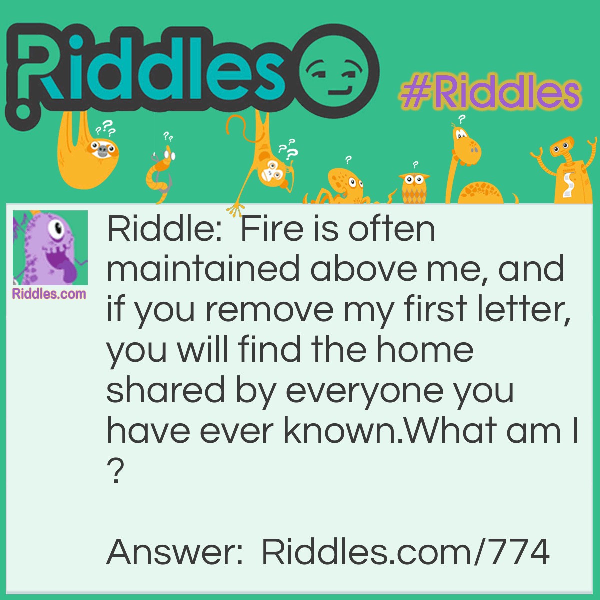 Riddle: Fire is often maintained above me, and if you remove my first letter, you will find the home shared by everyone you have ever known.
What am I? Answer: A Hearth.