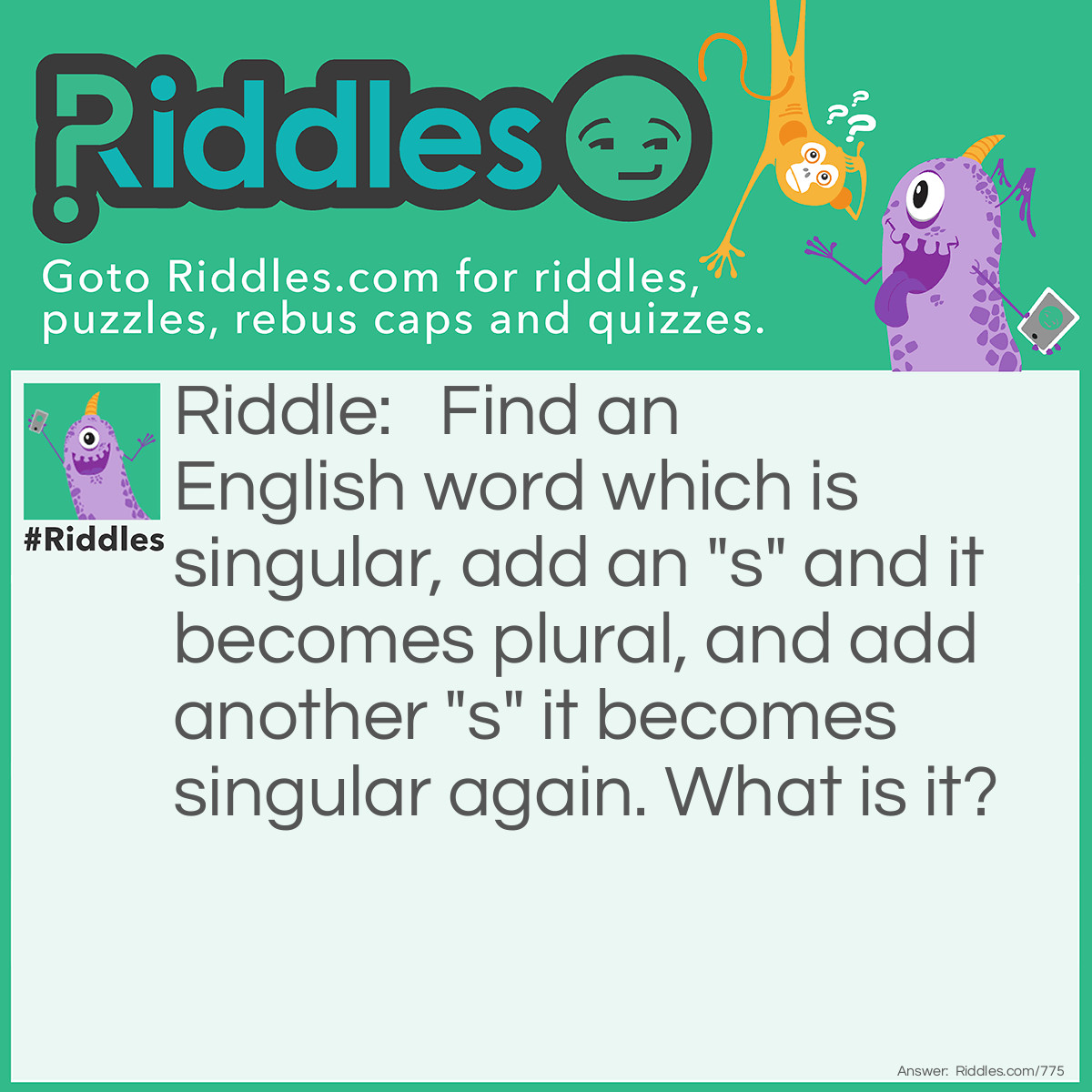 Riddle: Find an English word which is singular, add an "s" and it becomes plural, and add another "s" it becomes singular again. What is it? Answer: There are actually 3 correct answers: Caress. Princess. Brass.