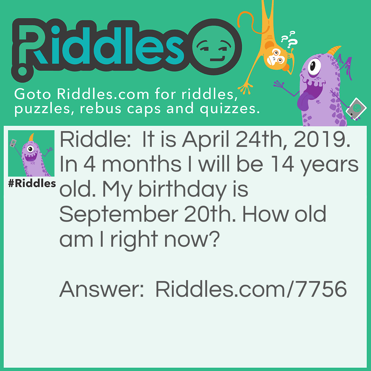 Riddle: It is April 24th, 2019. In 4 months I will be 14 years old. My birthday is September 20th. How old am I right now? Answer: I am 14 years old. I never said I will be turning 14, did I? 4 months later, it will be August 24th, which is not September 20th. I will turn 15 in September.