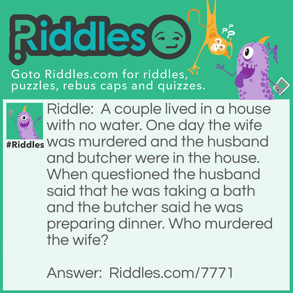 Riddle: A couple lived in a house with no water. One day the wife was murdered and the husband and butcher were in the house. When questioned the husband said that he was taking a bath and the butcher said he was preparing dinner. Who murdered the wife? Answer: The husband! They had no water, how can you take a bath with no water?!