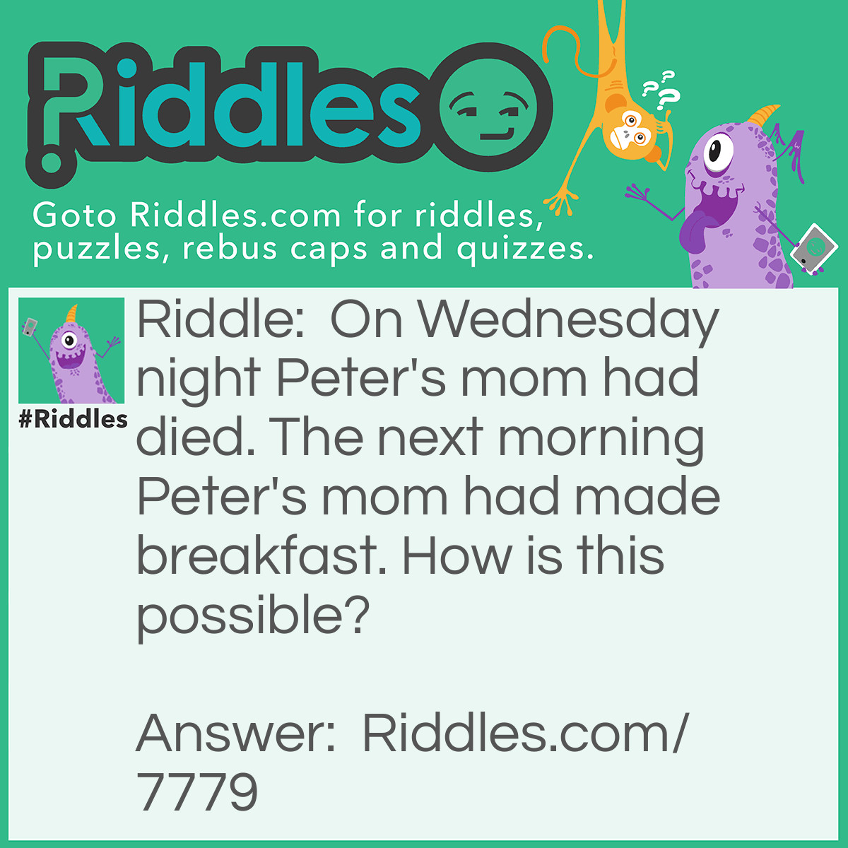Riddle: On Wednesday night Peter's mom had died. The next morning Peter's mom had made breakfast. How is this possible? Answer: Peter has a mom, and a stepmom. His stepmom had died.