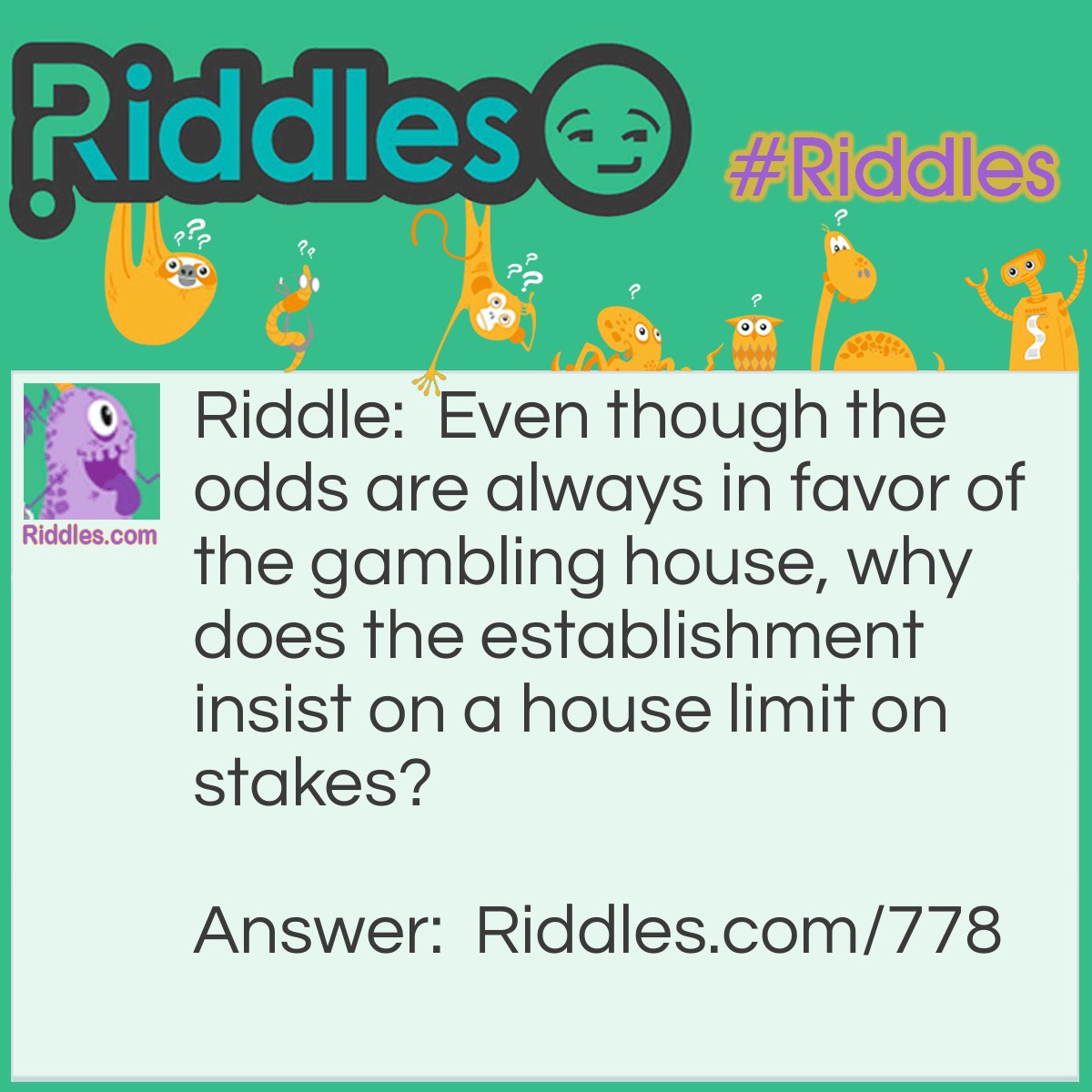 Riddle: Even though the odds are always in favor of the gambling house, why does the establishment insist on a house limit on stakes? Answer: Every casino in the world would go bankrupt without a house limit on stakes. Without it, gamblers would keep doubling their stakes until they won. No matter how bad a losing streak they were on, they would eventually win.
