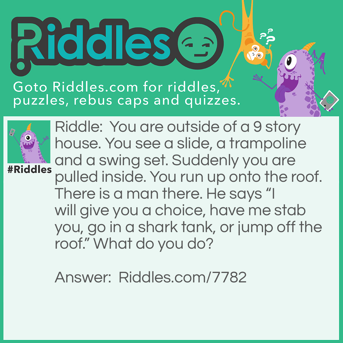 Riddle: You are outside of a 9 story house. You see a slide, a trampoline and a swing set. Suddenly you are pulled inside. You run up onto the roof. There is a man there. He says "I will give you a choice, have me stab you, go in a shark tank, or jump off the roof." What do you do? Answer: You jump off the roof. Because you could jump onto the trampoline.