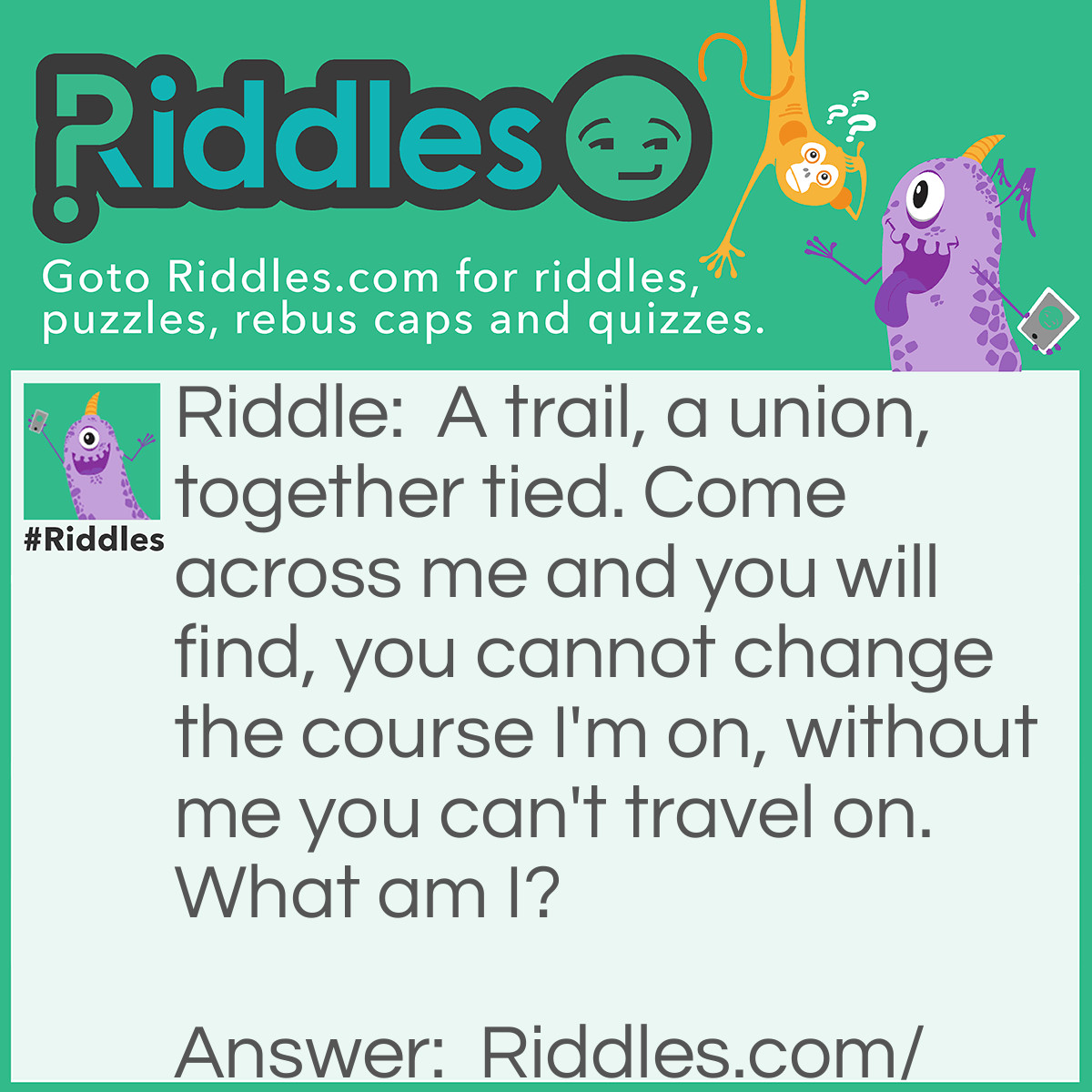 Riddle: A trail, a union, together tied. Come across me and you will find, you cannot change the course I'm on, without me you can't travel on. What am I? Answer: Railroad Tracks.