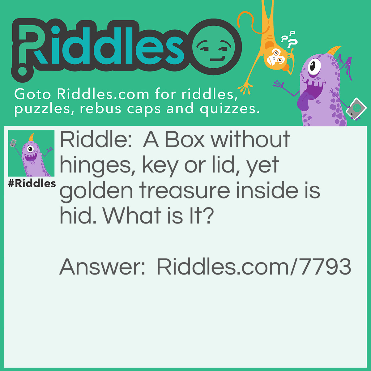 Riddle: A Box without hinges, key or lid, yet golden treasure inside is hid. What is It? Answer: An Egg