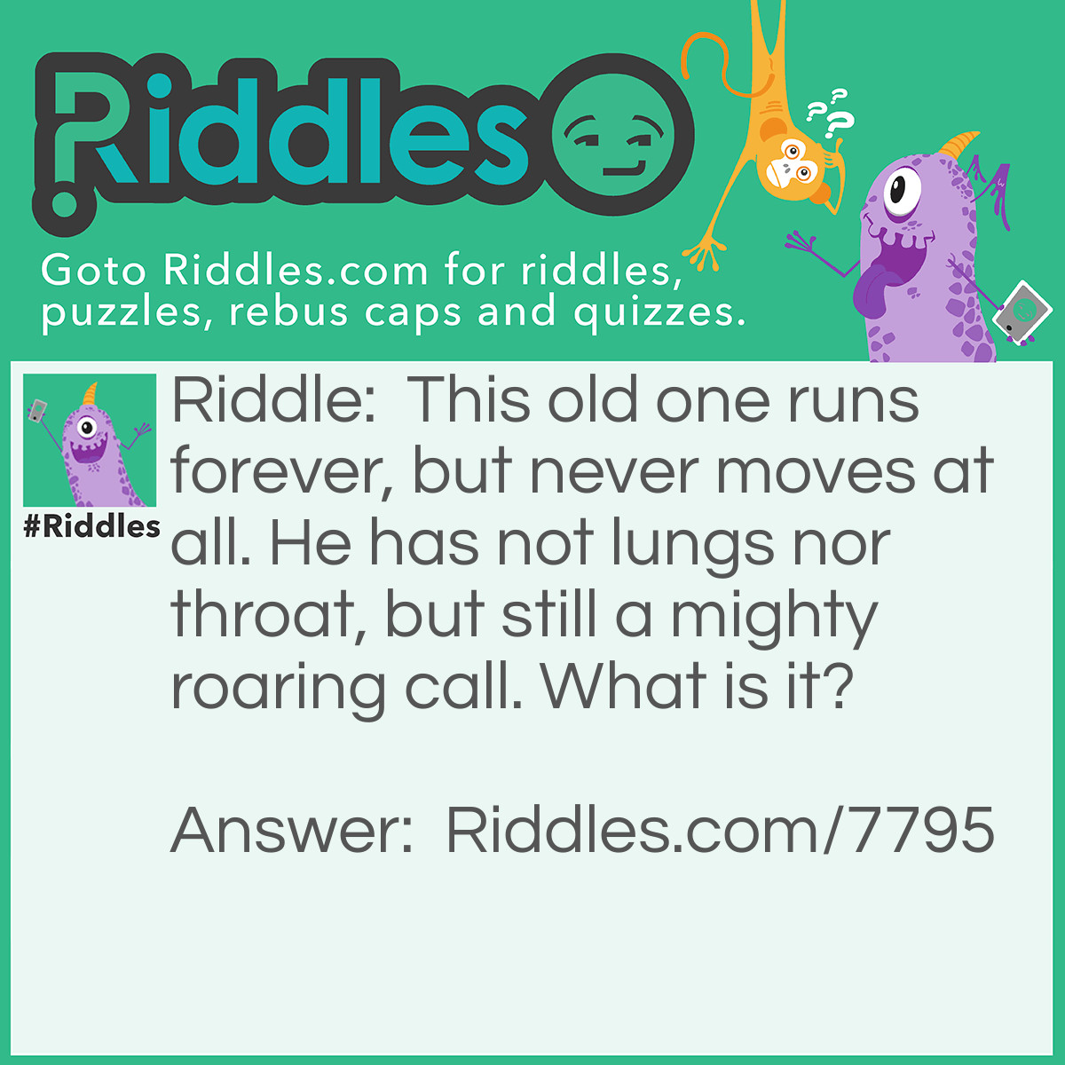 Riddle: This old one runs forever, but never moves at all. He has not lungs nor throat, but still a mighty roaring call. What is it? Answer: A Waterfall
