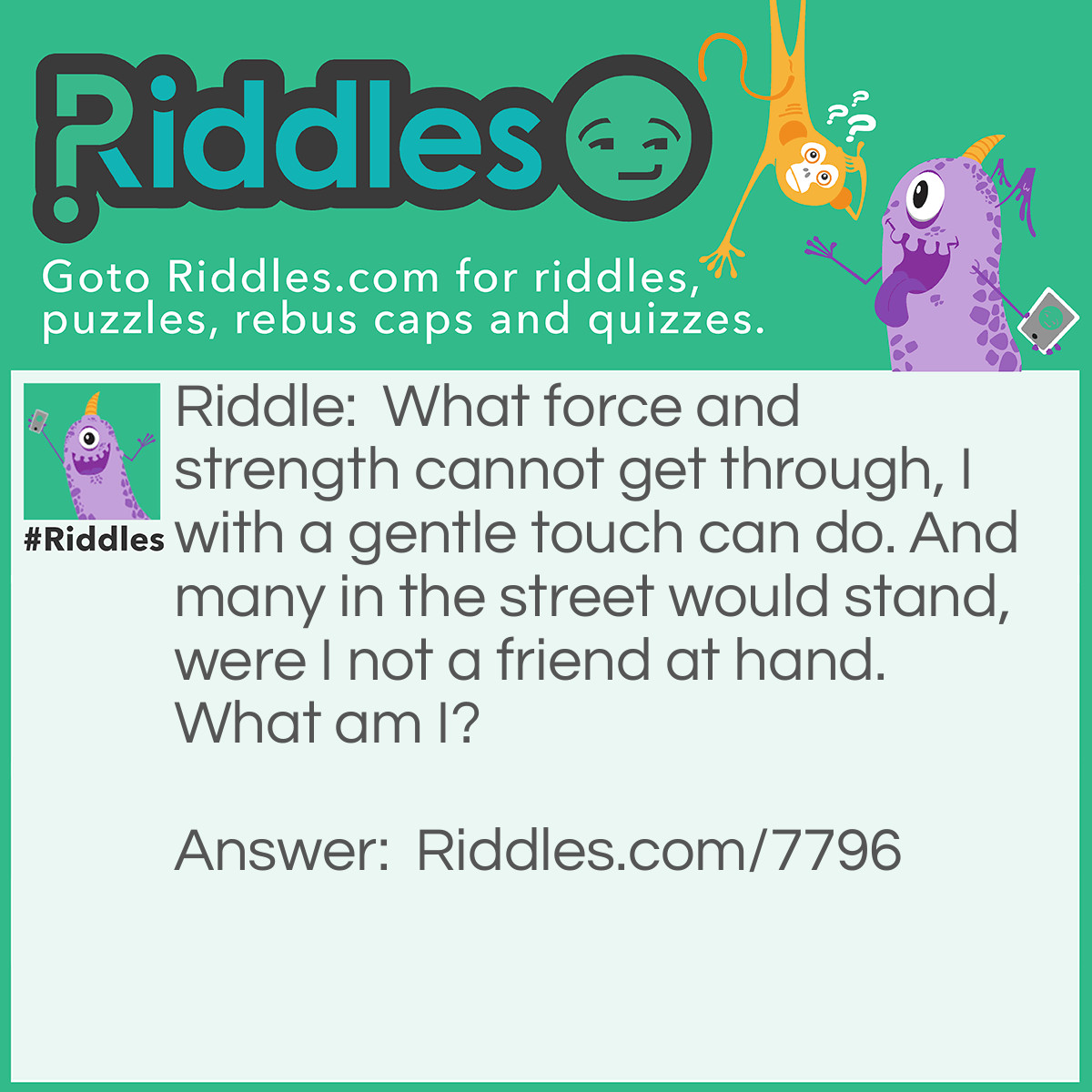 Riddle: What force and strength cannot get through, I with a gentle touch can do. And many in the street would stand, were I not a friend at hand. What am I? Answer: A Key