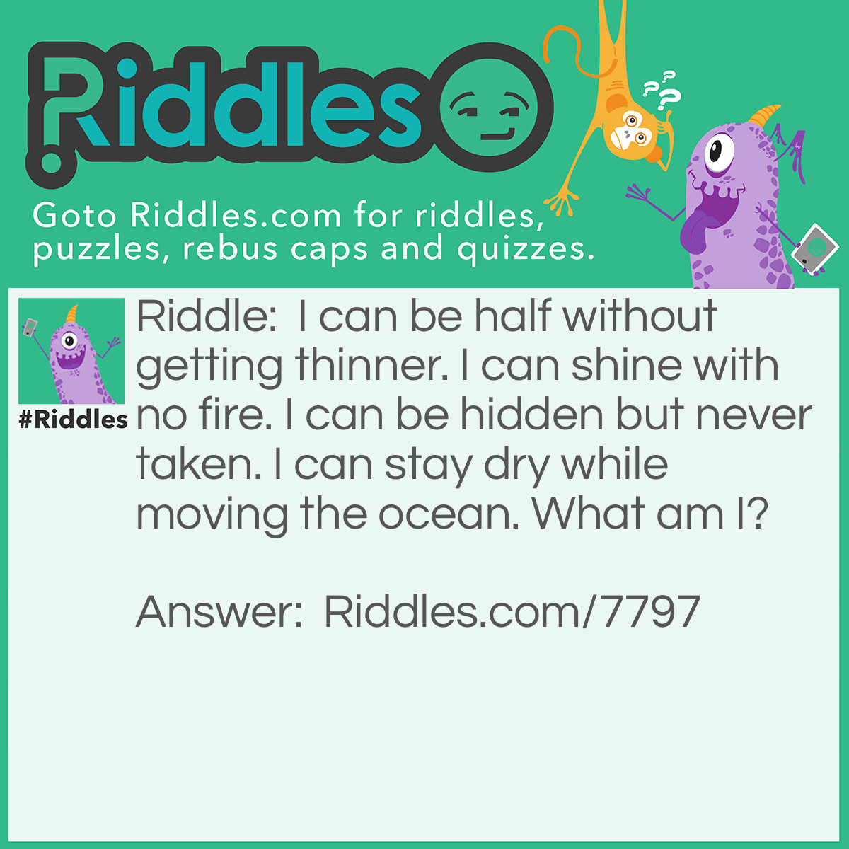 Riddle: I can be half without getting thinner. I can shine with no fire. I can be hidden but never taken. I can stay dry while moving the ocean. What am I? Answer: The Moon.