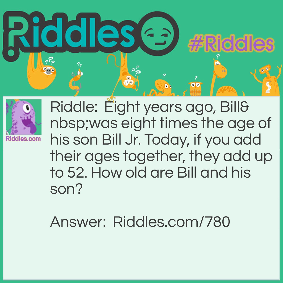 Riddle: Eight years ago, Bill was eight times the age of his son Bill Jr. Today, if you add their ages together, they add up to 52. How old are Bill and his son? Answer: Bill is 40, and Bill Jr. is 12.