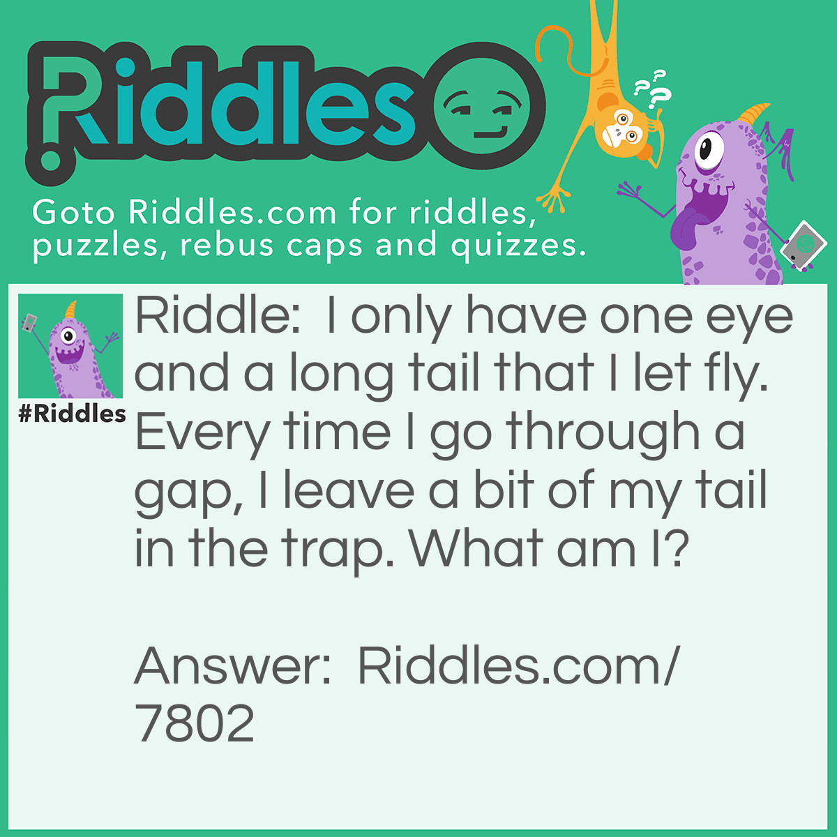 Riddle: I only have one eye and a long tail that I let fly. Every time I go through a gap, I leave a bit of my tail in the trap. What am I? Answer: A Needle and Thread