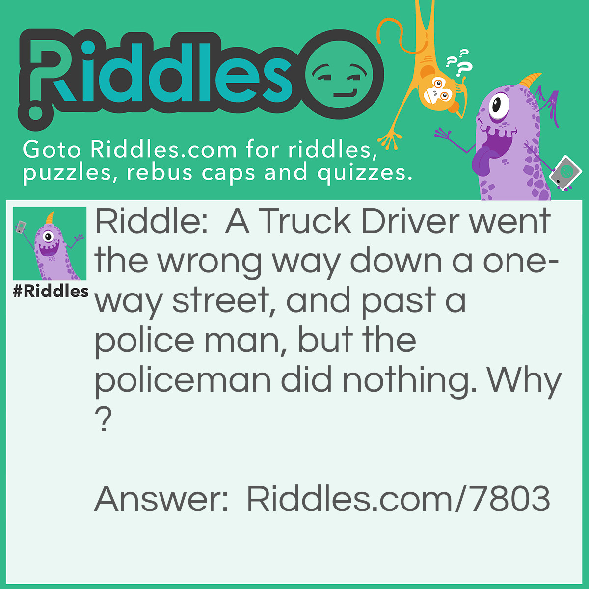 Riddle: A Truck Driver went the wrong way down a one-way street, and past a police man, but the policeman did nothing. Why? Answer: The Truck Driver was walking.