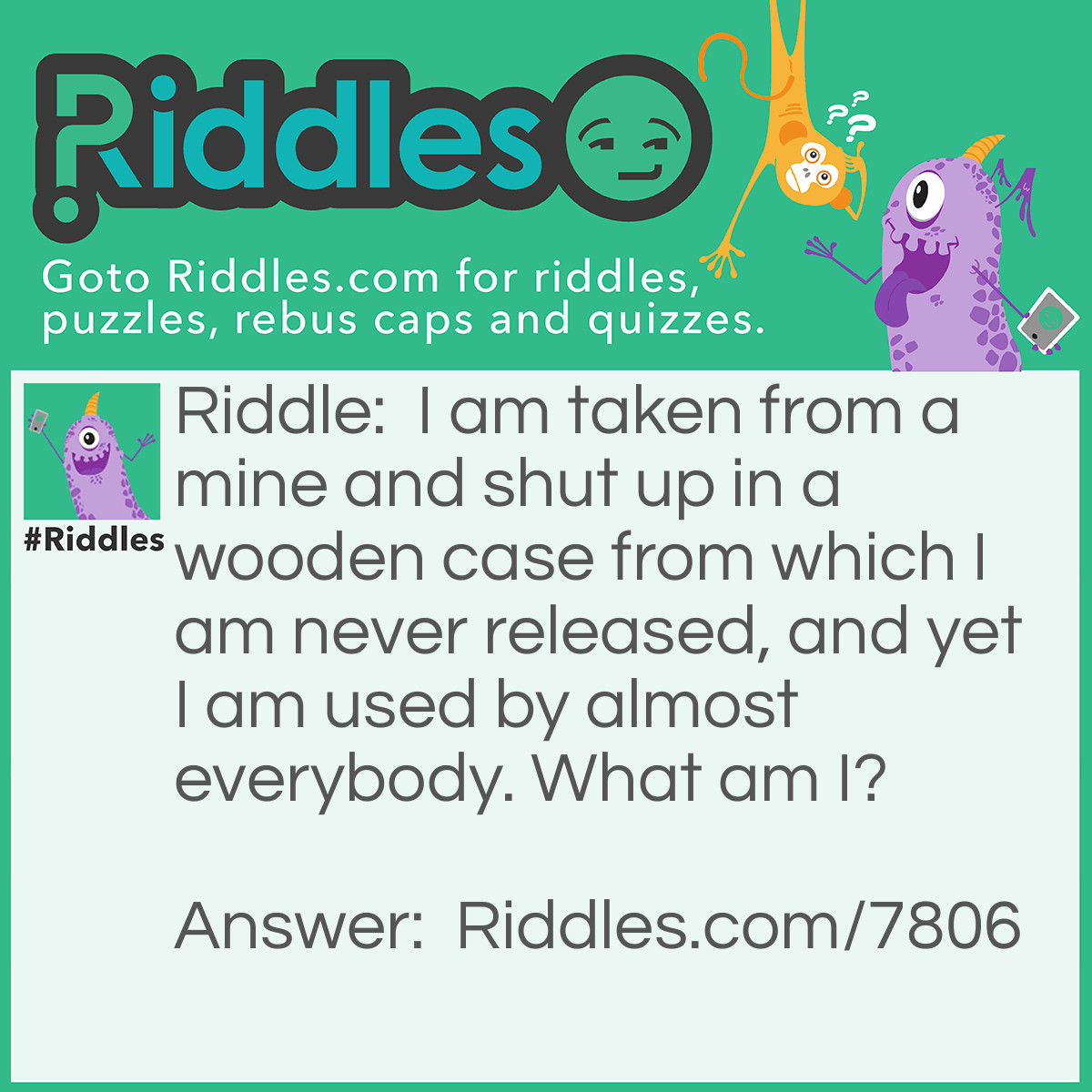 Riddle: I am taken from a mine and shut up in a wooden case from which I am never released, and yet I am used by almost everybody. What am I? Answer: Pencil Lead.