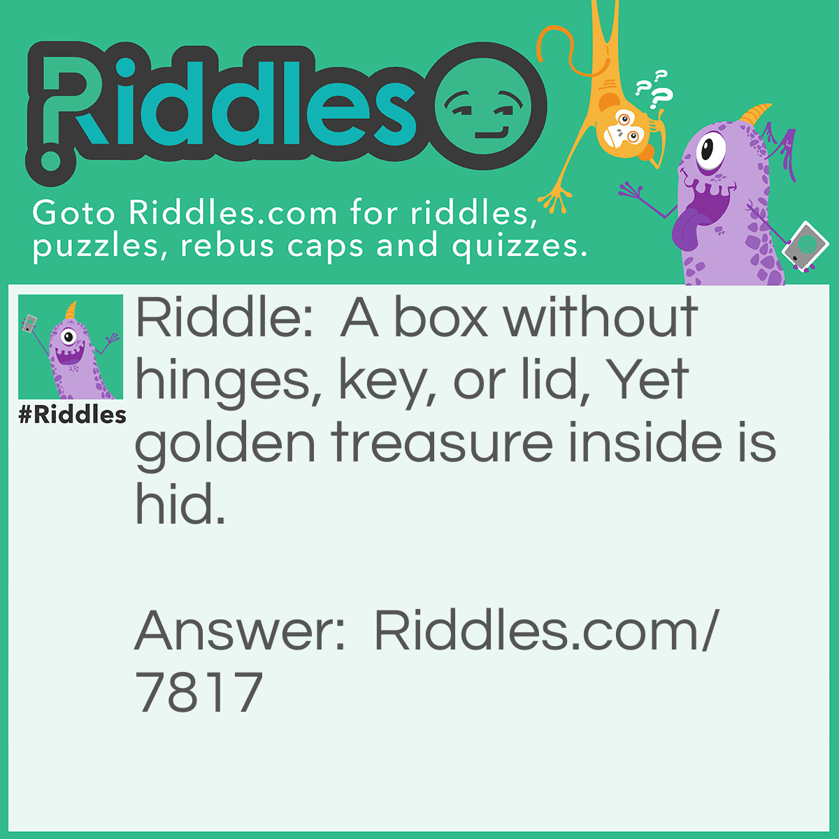 Riddle: A box without hinges, key, or lid, Yet golden treasure inside is hid. Answer: Egg.