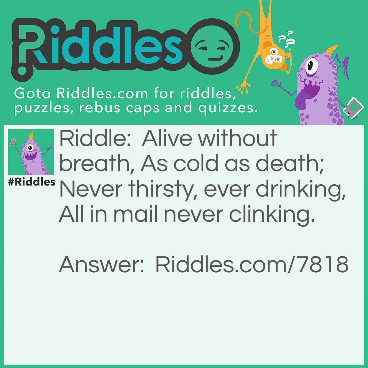 Riddle: Alive without breath, As cold as death; Never thirsty, ever drinking, All in mail never clinking. Answer: Fish