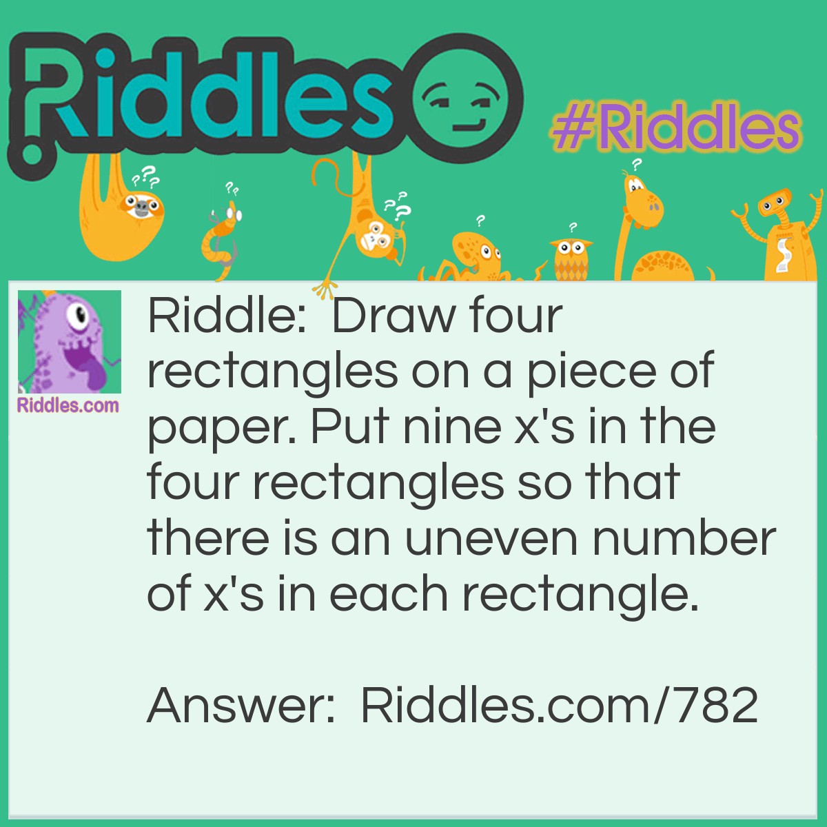 Riddle: Draw four rectangles on a piece of paper. Put nine x's in the four rectangles so that there is an uneven number of x's in each rectangle. Answer: Draw one large rectangle. Then draw the three smaller rectangles within the large rectangle. Place three x's in each small rectangle. There will be nine x's in the large rectangle.