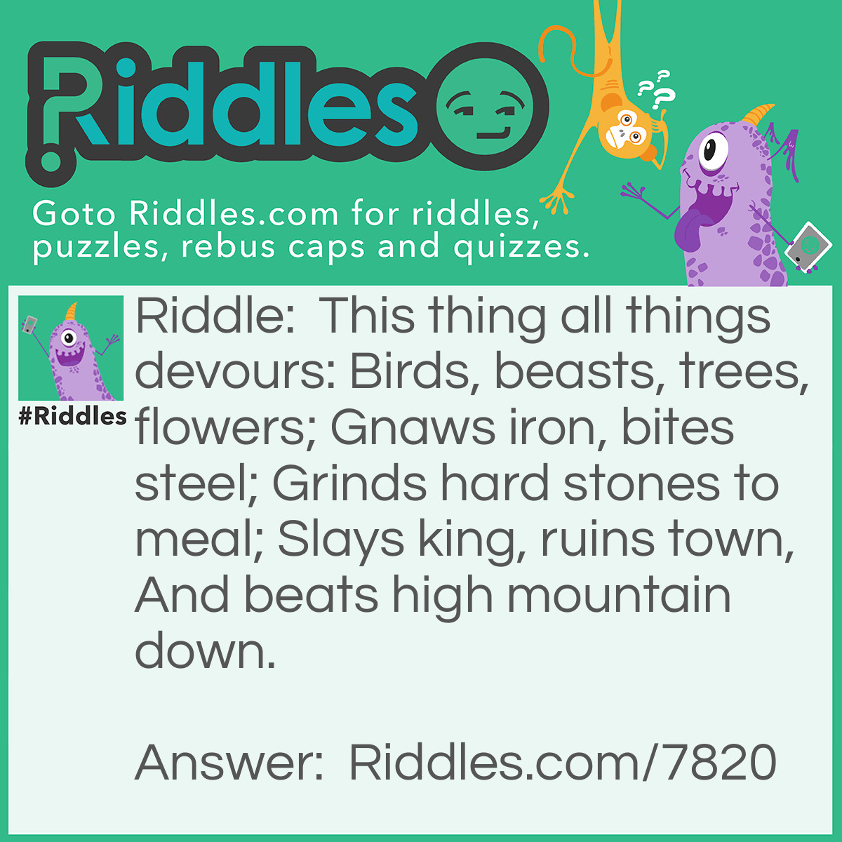 Riddle: This thing all things devours: Birds, beasts, trees, flowers; Gnaws iron, bites steel; Grinds hard stones to meal; Slays king, ruins town, And beats high mountain down. Answer: Time.