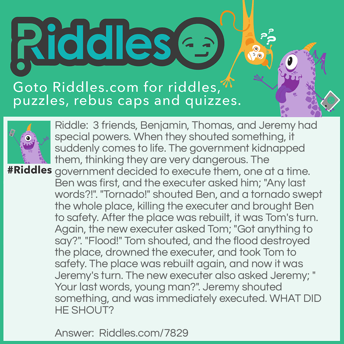 Riddle: 3 friends, Benjamin, Thomas, and Jeremy had special powers. When they shouted something, it suddenly comes to life. The government kidnapped them, thinking they are very dangerous. The government decided to execute them, one at a time. Ben was first, and the executer asked him; "Any last words?!". "Tornado!" shouted Ben, and a tornado swept the whole place, killing the executer and brought Ben to safety. After the place was rebuilt, it was Tom's turn. Again, the new executer asked Tom; "Got anything to say?". "Flood!" Tom shouted, and the flood destroyed the place, drowned the executer, and took Tom to safety. The place was rebuilt again, and now it was Jeremy's turn. The new executer also asked Jeremy; "Your last words, young man?". Jeremy shouted something, and was immediately executed. WHAT DID HE SHOUT? Answer: Jeremy shouted "Fire!". Thlhe executer obeyed, and shot him.