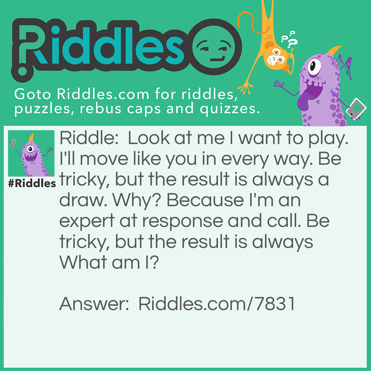 Riddle: Look at me I want to play. I'll move like you in every way. Be tricky, but the result is always a draw. Why? Because I'm an expert at response and call. Be tricky, but the result is always What am I? Answer: Your Reflection!