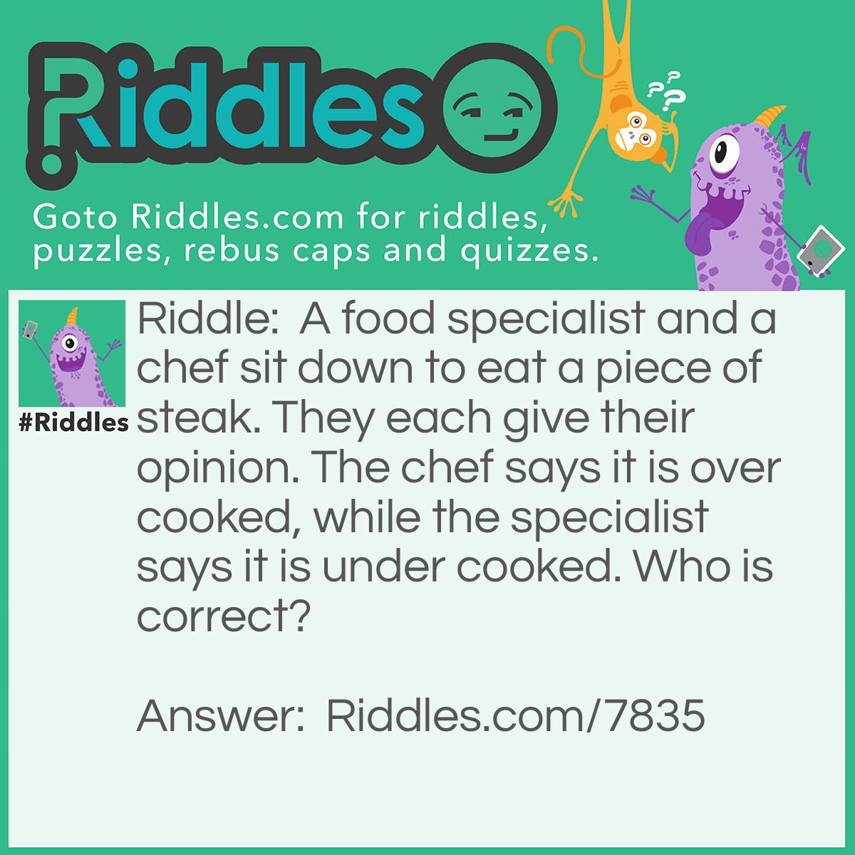 Riddle: A food specialist and a chef sit down to eat a piece of steak. They each give their opinion. The chef says it is over cooked, while the specialist says it is under cooked. Who is correct? Answer: There is no right answer. It is an opinion.