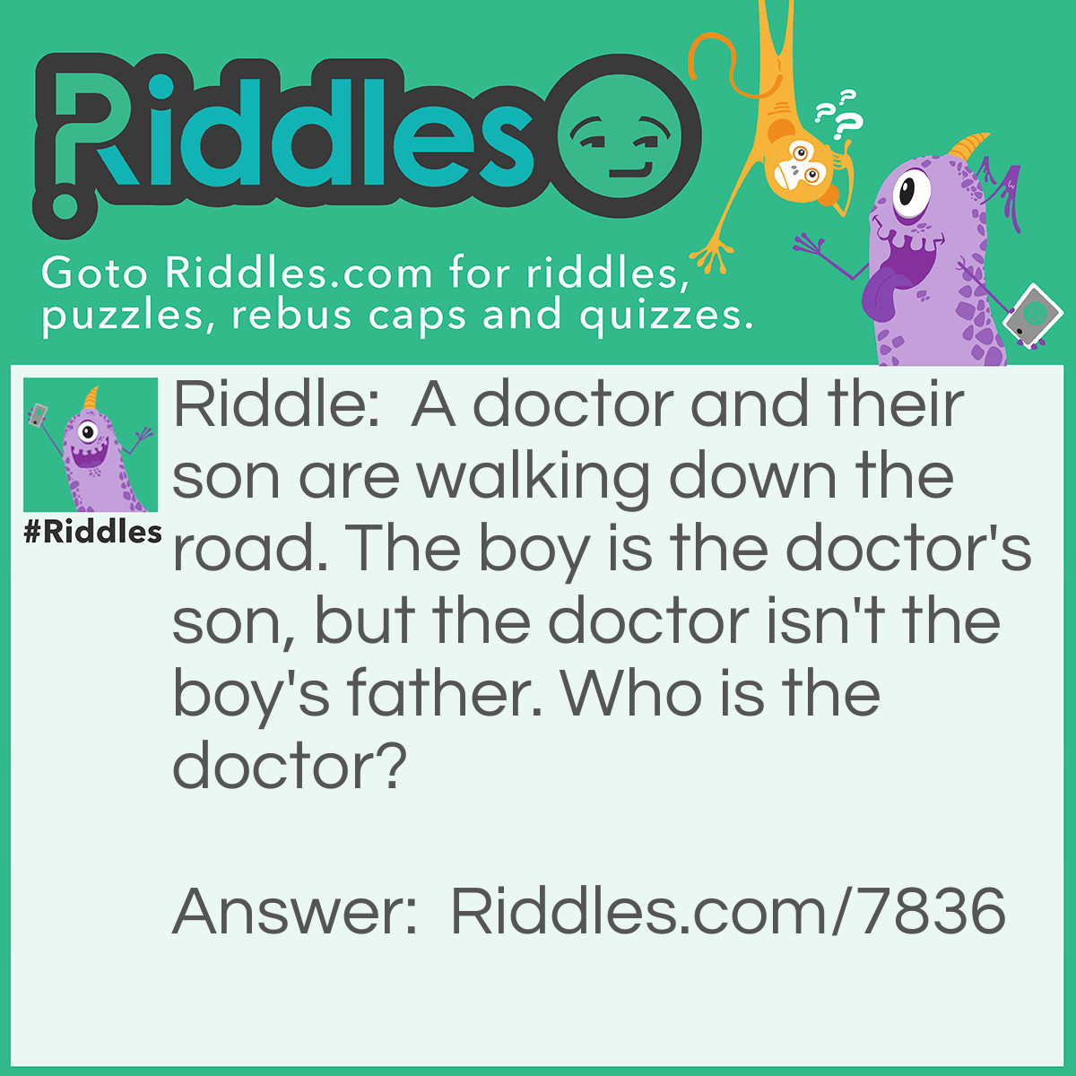 Riddle: A doctor and their son are walking down the road. The boy is the doctor's son, but the doctor isn't the boy's father. Who is the doctor? Answer: The doctor is the boy's mother.