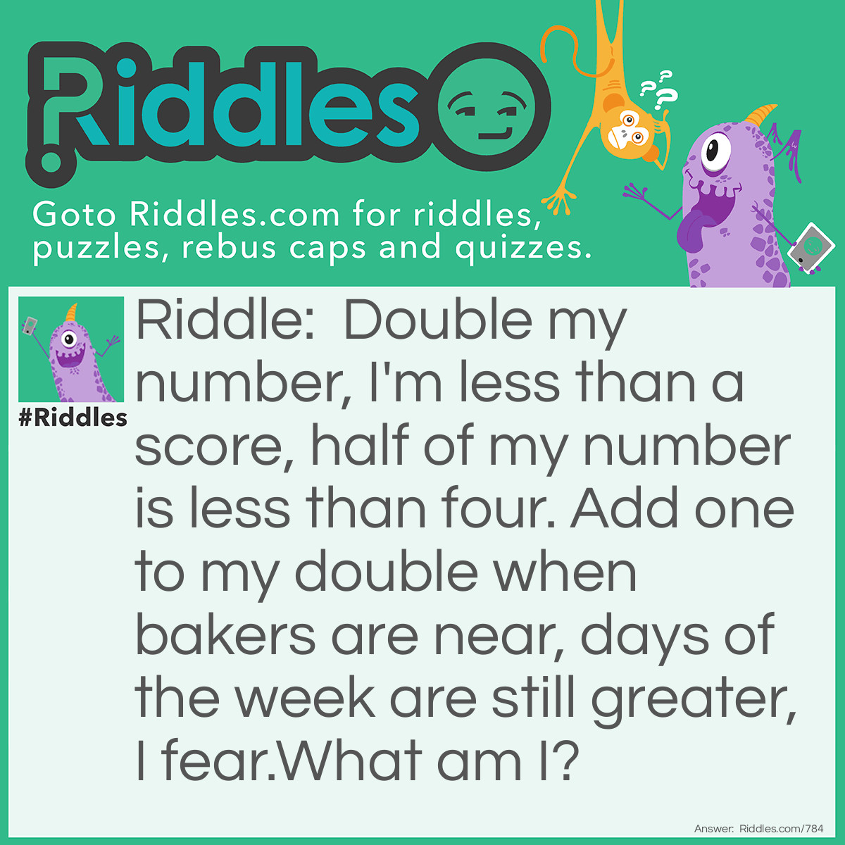 Riddle: Double my number, I'm less than a score, half of my number is less than four. Add one to my double when bakers are near, days of the week are still greater, I fear. 
What am I? Answer: The number six.