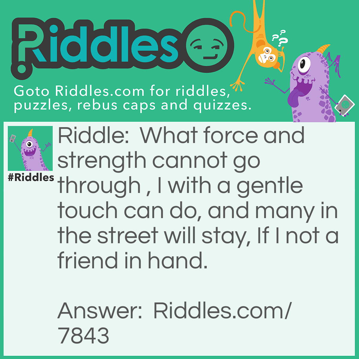 Riddle: What force and strength cannot go through , I with a gentle touch can do, and many in the street will stay, If I not a friend in hand. Answer: A key.
