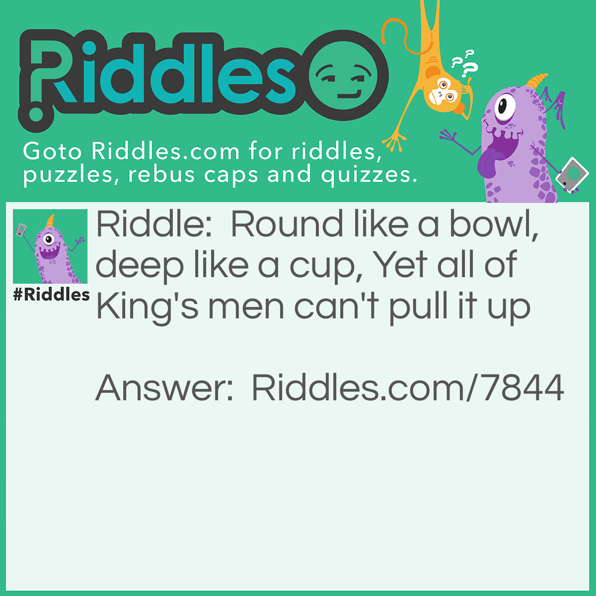 Riddle: Round like a bowl, deep like a cup, Yet all of King's men can't pull it up Answer: A Well