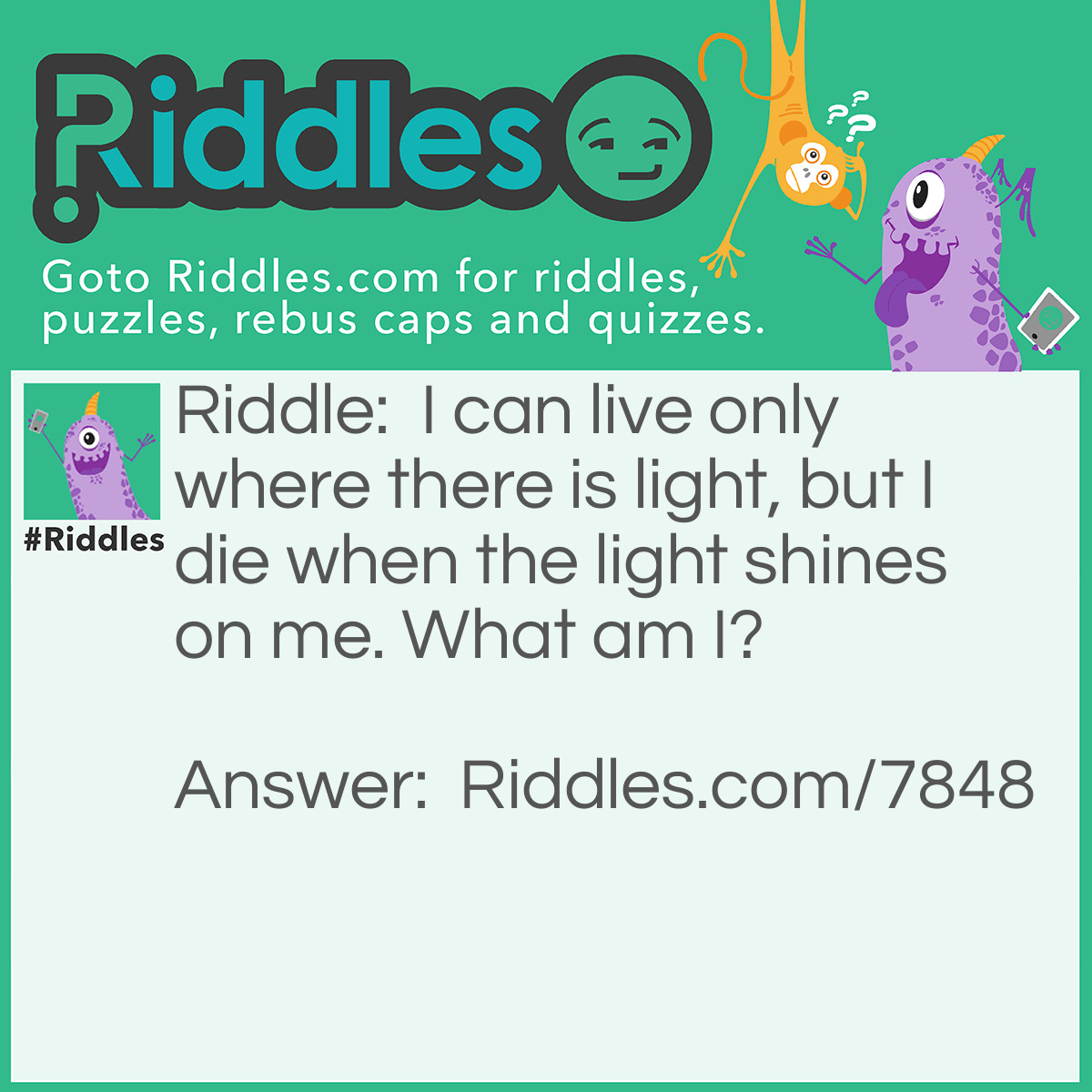 Riddle: I can live only where there is light, but I die when the light shines on me. What am I? Answer: A Shadow