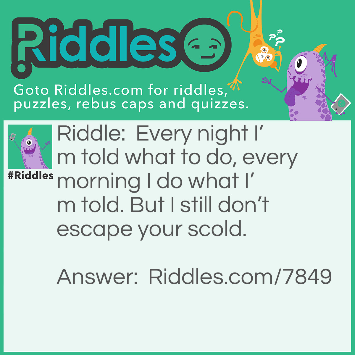 Riddle: Every night I'm told what to do, every morning I do what I'm told. But I still don't escape your scold. Answer: An Alarm Clock
