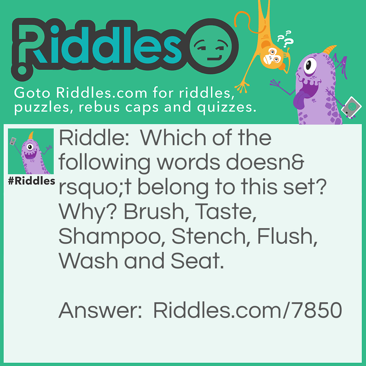 Riddle: Which of the following words doesn't belong to this set? Why? Brush, Taste, Shampoo, Stench, Flush, Wash and Seat. Answer: Stench. You can brush, taste, shampoo, flush, wash and seat people, but you can’t stench.