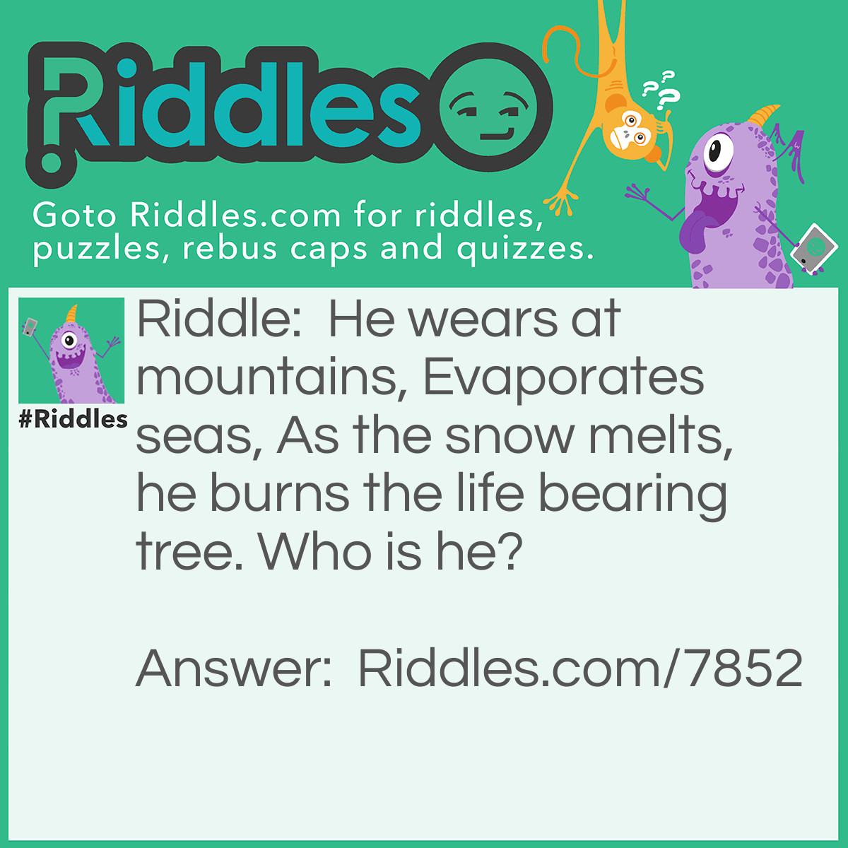 Riddle: He wears at mountains, Evaporates seas, As the snow melts, he burns the life bearing tree. Who is he? Answer: The answer is time, because it makes mountains weather away, and as time goes on the seas will evaporate, and as global warming intensifies, the human tree of life burns away. Bet you thought it was heat.