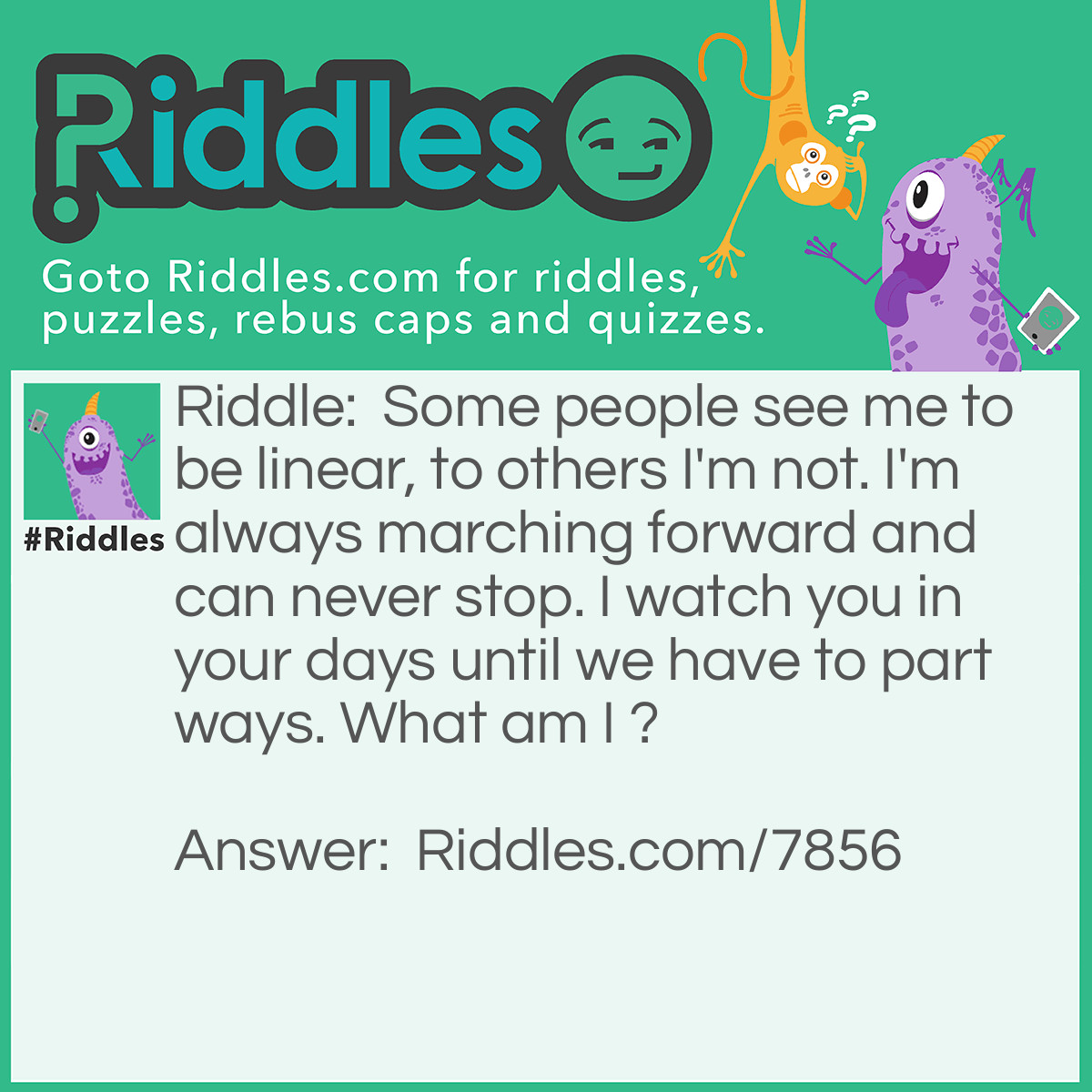 Riddle: Some people see me to be linear, to others I'm not. I'm always marching forward and can never stop. I watch you in your days until we have to part ways. What am I ? Answer: Time.
