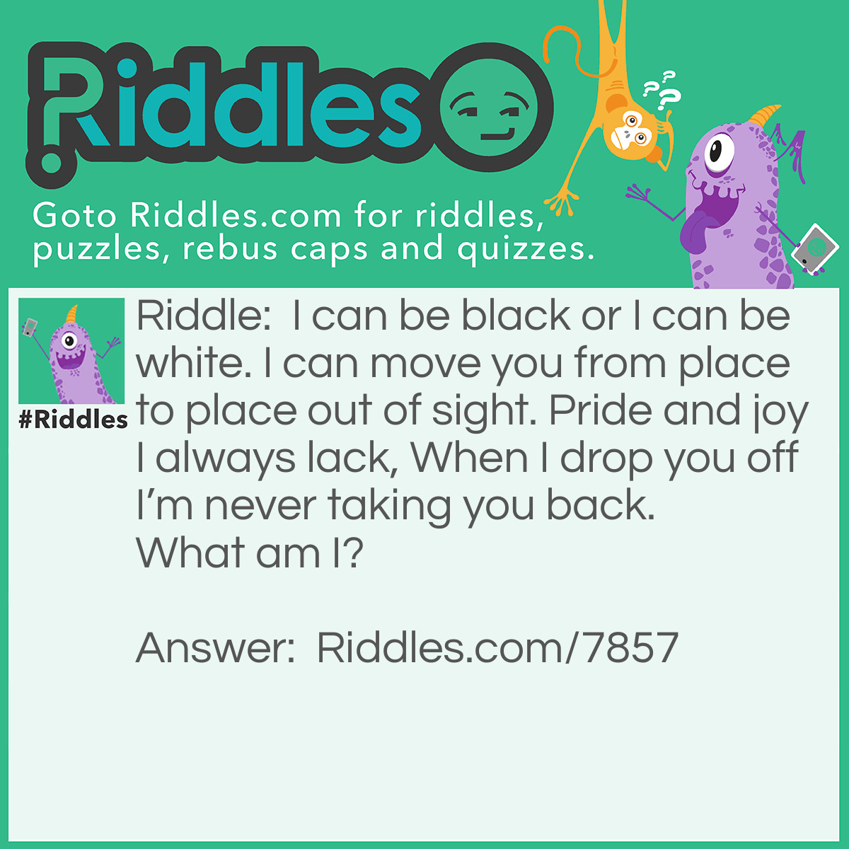 Riddle: I can be black or I can be white. I can move you from place to place out of sight. Pride and joy I always lack, When I drop you off I'm never taking you back. What am I? Answer: Hearse