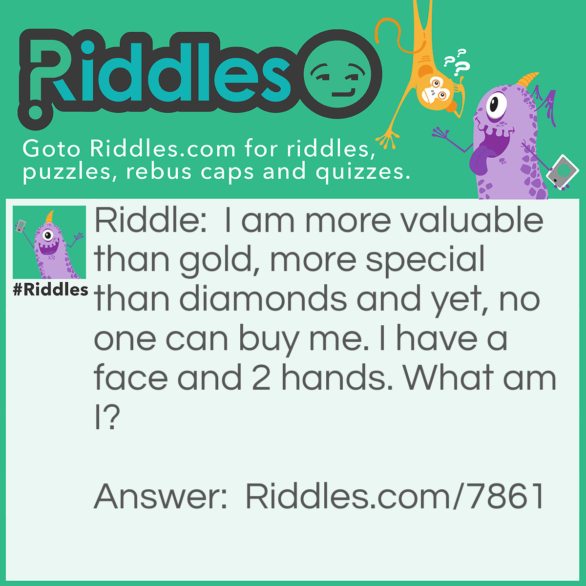 Riddle: I am more valuable than gold, more special than diamonds and yet, no one can buy me. I have a face and 2 hands. What am I? Answer: A Clock You cannot buy a clock.