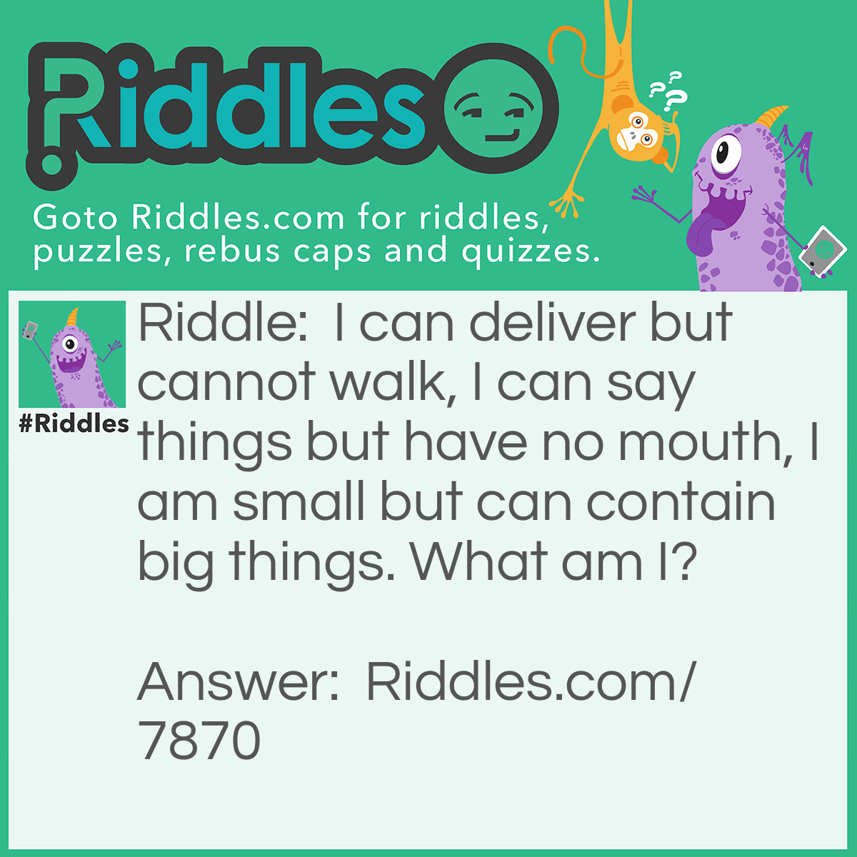 Riddle: I can deliver but cannot walk, I can say things but have no mouth, I am small but can contain big things. What am I? Answer: An Envelope.