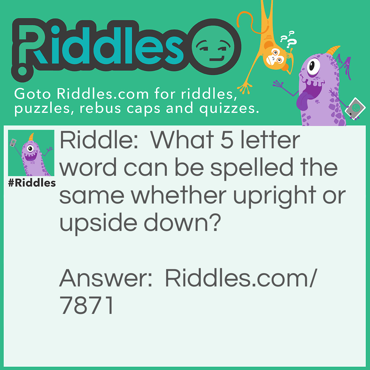 Riddle: What 5 letter word can be spelled the same whether upright or upside down? Answer: SWIMS